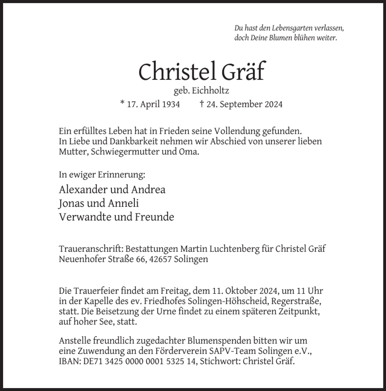 <p>Du hast den Lebensgarten verlassen,<br />doch Deine Blumen blühen weiter.</p><p>Christel Gräf<br />geb. Eichholtz<br />* 17. April 1934<br />† 24. September 2024<br />Ein erfülltes Leben hat in Frieden seine Vollendung gefunden.<br />In Liebe und Dankbarkeit nehmen wir Abschied von unserer lieben<br />Mutter, Schwiegermutter und Oma.<br />In ewiger Erinnerung:</p><p>Alexander und Andrea<br />Jonas und Anneli<br />Verwandte und Freunde<br />Traueranschrift: Bestattungen Martin Luchtenberg für Christel Gräf<br />Neuenhofer Straße 66, 42657 Solingen</p><p>Die Trauerfeier findet am Freitag, dem 11. Oktober 2024, um 11 Uhr<br />in der Kapelle des ev. Friedhofes Solingen-Höhscheid, Regerstraße,<br />statt. Die Beisetzung der Urne findet zu einem späteren Zeitpunkt,<br />auf hoher See, statt.<br />Anstelle freundlich zugedachter Blumenspenden bitten wir um<br />eine Zuwendung an den Förderverein SAPV-Team Solingen e.V.,<br />IBAN: DE71 3425 01 5325 14, Stichwort: Christel Gräf.</p>