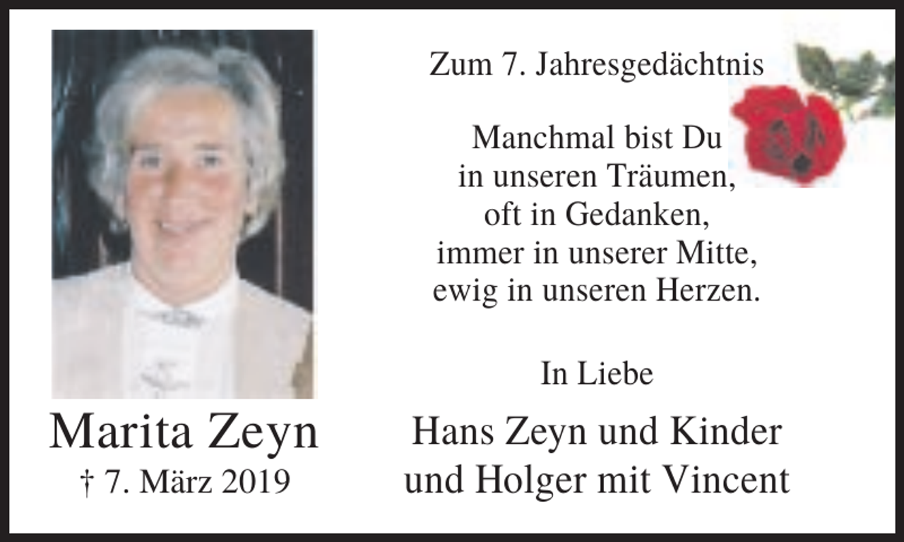 <p>Zum 7. Jahresgedächtnis<br />Manchmal bist Du<br />in unseren Träumen,<br />oft in Gedanken,<br />immer in unserer Mitte,<br />ewig in unseren Herzen.<br />In Liebe</p>
<p>Marita Zeyn<br />† 7. März 2019</p>
<p>Hans Zeyn und Kinder<br />und Holger mit Vincent</p>