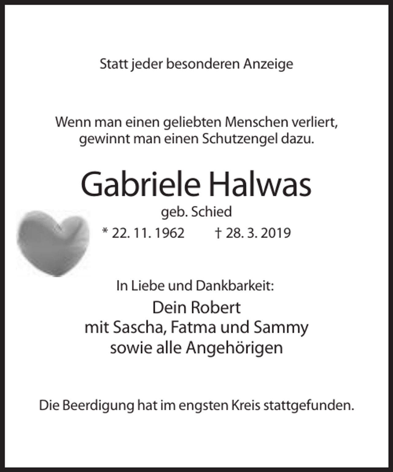 <p>Statt jeder besonderen Anzeige</p><p>Wenn man einen geliebten Menschen verliert,<br />gewinnt man einen Schutzengel dazu.</p><p>Gabriele Halwas<br />geb. Schied<br />* 22. 11. 1962<br />† 28. 3. 2019</p><p>In Liebe und Dankbarkeit:</p><p>Dein Robert<br />mit Sascha, Fatma und Sammy<br />sowie alle Angehörigen<br />Die Beerdigung hat im engsten Kreis stattgefunden.</p>