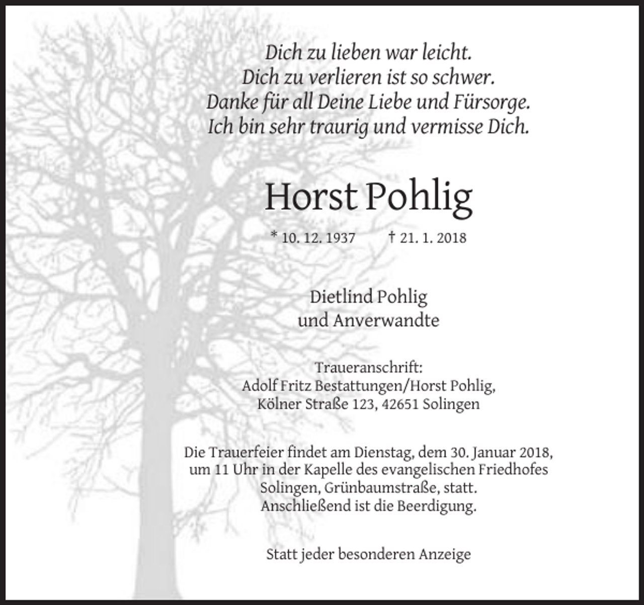<p>Dich zu lieben war leicht.<br />Dich zu verlieren ist so schwer.<br />Danke für all Deine Liebe und Fürsorge.<br />Ich bin sehr traurig und vermisse Dich.</p><p>Horst Pohlig<br />* 10. 12. 1937</p><p>† 21. 1. 2018</p><p>Dietlind Pohlig<br />und Anverwandte<br />Traueranschrift:<br />Adolf Fritz Bestattungen/Horst Pohlig,<br />Kölner Straße 123, 42651 Solingen</p><p>Die Trauerfeier findet am Dienstag, dem 30. Januar 2018,<br />um 11 Uhr in der Kapelle des evangelischen Friedhofes<br />Solingen, Grünbaumstraße, statt.<br />Anschließend ist die Beerdigung.</p><p>Statt jeder besonderen Anzeige</p>