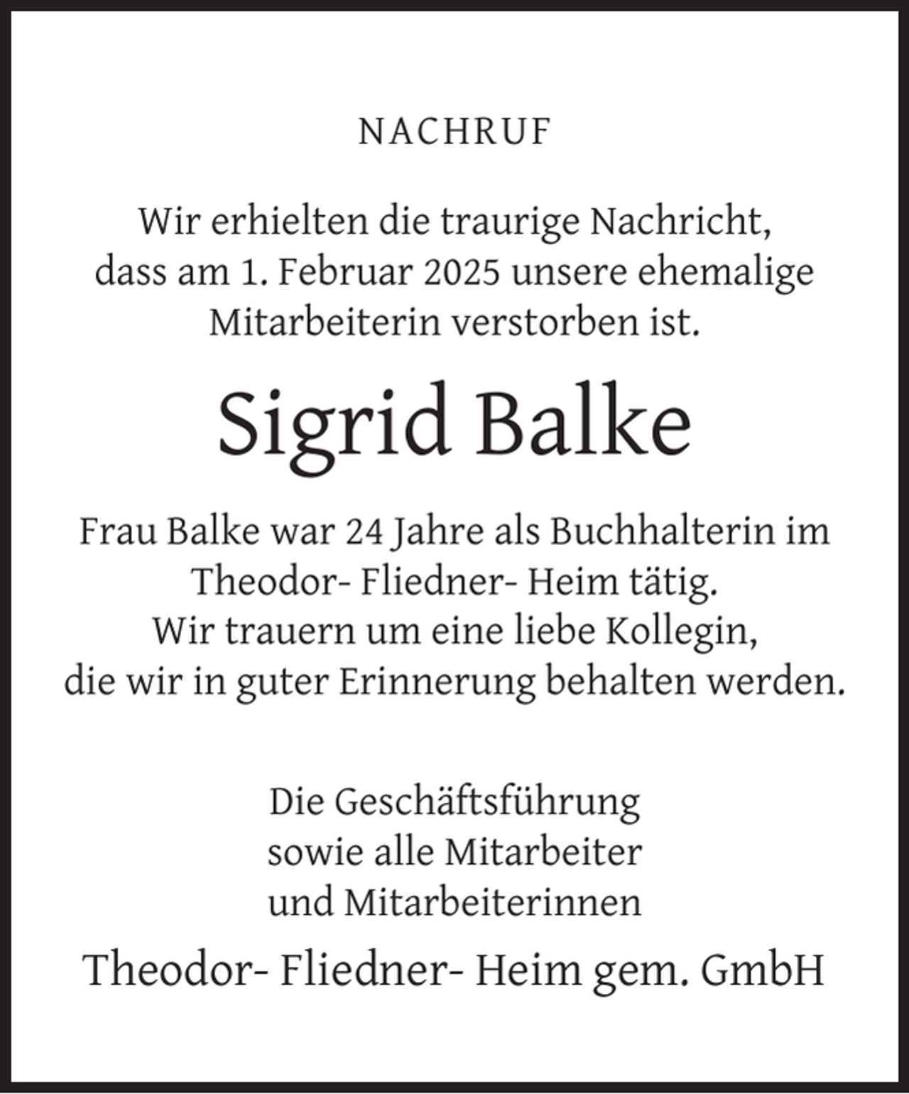 <p>NACHRUF<br />Wir erhielten die traurige Nachricht,<br />dass am 1. Februar 2025 unsere ehemalige<br />Mitarbeiterin verstorben ist.</p><p>Sigrid Balke<br />Frau Balke war 24 Jahre als Buchhalterin im<br />Theodor- Fliedner- Heim tätig.<br />Wir trauern um eine liebe Kollegin,<br />die wir in guter Erinnerung behalten werden.<br />Die Geschäftsführung<br />sowie alle Mitarbeiter<br />und Mitarbeiterinnen</p><p>Theodor- Fliedner- Heim gem. GmbH</p>