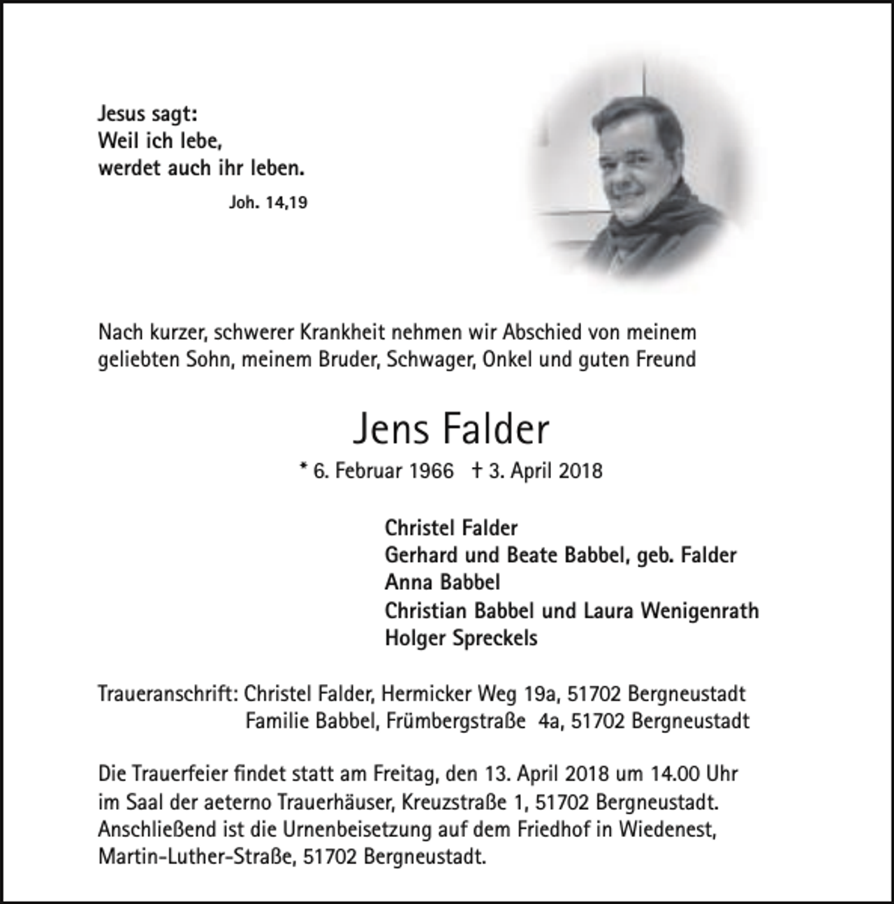 <p>Jesus sagt:<br />Weil ich lebe,<br />werdet auch ihr leben.<br />Joh. 14,19</p><p>Nach kurzer, schwerer Krankheit nehmen wir Abschied von meinem<br />geliebten Sohn, meinem Bruder, Schwager, Onkel und guten Freund</p><p>Jens Falder</p><p>* 6. Februar 1966 † 3. April 2018<br />Christel Falder<br />Gerhard und Beate Babbel, geb. Falder<br />Anna Babbel<br />Christian Babbel und Laura Wenigenrath<br />Holger Spreckels<br />Traueranschrift: Christel Falder, Hermicker Weg 19a, 51702 Bergneustadt<br />Familie Babbel, Frümbergstraße 4a, 51702 Bergneustadt<br />Die Trauerfeier ﬁndet statt am Freitag, den 13. April 2018 um 14.00 Uhr<br />im Saal der aeterno Trauerhäuser, Kreuzstraße 1, 51702 Bergneustadt.<br />Anschließend ist die Urnenbeisetzung auf dem Friedhof in Wiedenest,<br />Martin-Luther-Straße, 51702 Bergneustadt.</p>