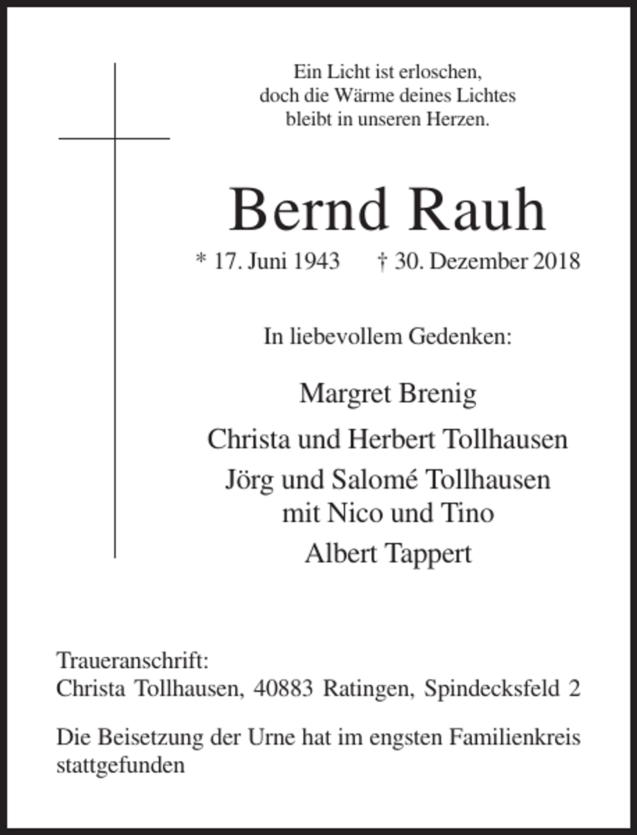 <p>Ein Licht ist erloschen,<br />doch die Wärme deines Lichtes<br />bleibt in unseren Herzen.</p><p>Bernd Rauh<br />* 17. Juni 1943</p><p>† 30. Dezember 2018</p><p>In liebevollem Gedenken:</p><p>Margret Brenig<br />Christa und Herbert Tollhausen<br />Jörg und Salomé Tollhausen<br />mit Nico und Tino<br />Albert Tappert</p><p>Traueranschrift:<br />Christa Tollhausen, 40883 Ratingen, Spindecksfeld 2<br />Die Beisetzung der Urne hat im engsten Familienkreis<br />stattgefunden</p>
