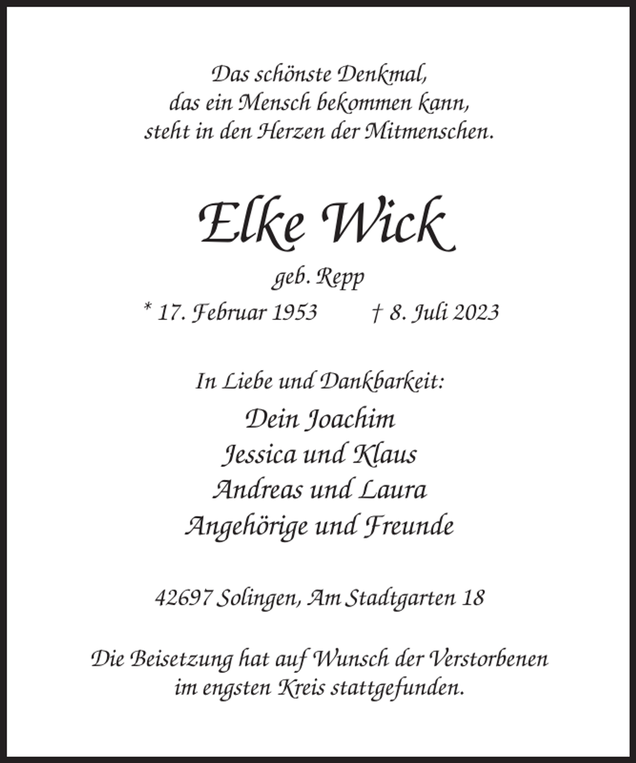 <p>Das schönste Denkmal,<br />das ein Mensch bekommen kann,<br />steht in den Herzen der Mitmenschen.</p><p>Elke Wick<br />geb. Repp<br />* 17. Februar 1953<br />† 8. Juli 2023<br />In Liebe und Dankbarkeit:</p><p>Dein Joachim<br />Jessica und Klaus<br />Andreas und Laura<br />Angehörige und Freunde<br />42697 Solingen, Am Stadtgarten 18<br />Die Beisetzung hat auf Wunsch der Verstorbenen<br />im engsten Kreis stattgefunden.</p>