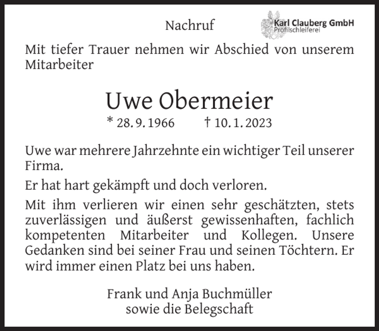 <p>Nachruf<br />Mit tiefer Trauer nehmen wir Abschied von unserem<br />Mitarbeiter</p><p>Uwe Obermeier<br />* 28. 9. 1966</p><p>† 10. 1. 2023</p><p>Uwe war mehrere Jahrzehnte ein wichtiger Teil unserer<br />Firma.<br />Er hat hart gekämpft und doch verloren.<br />Mit ihm verlieren wir einen sehr geschätzten, stets<br />zuverlässigen und äußerst gewissenhaften, fachlich<br />kompetenten Mitarbeiter und Kollegen. Unsere<br />Gedanken sind bei seiner Frau und seinen Töchtern. Er<br />wird immer einen Platz bei uns haben.<br />Frank und Anja Buchmüller<br />sowie die Belegschaft</p>
