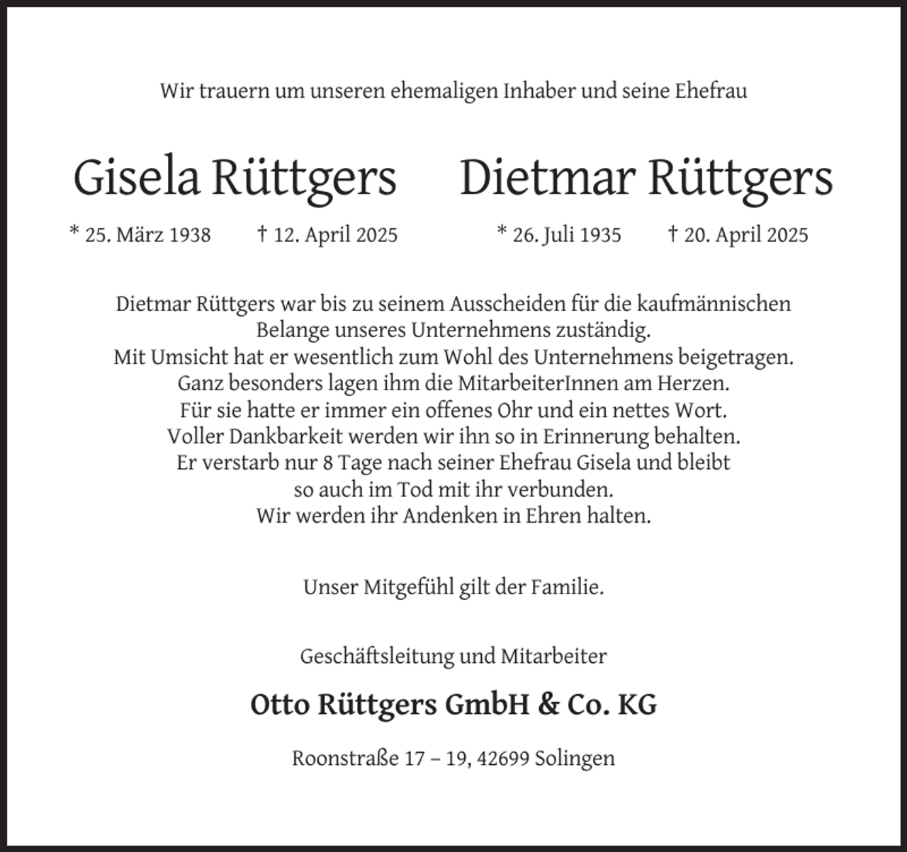 <p>Wir trauern um unseren ehemaligen Inhaber und seine Ehefrau</p><p>Gisela Rüttgers<br />* 25. März 1938</p><p>† 12. April 2025</p><p>Dietmar Rüttgers<br />* 26. Juli 1935</p><p>† 20. April 2025</p><p>Dietmar Rüttgers war bis zu seinem Ausscheiden für die kaufmännischen<br />Belange unseres Unternehmens zuständig.<br />Mit Umsicht hat er wesentlich zum Wohl des Unternehmens beigetragen.<br />Ganz besonders lagen ihm die MitarbeiterInnen am Herzen.<br />Für sie hatte er immer ein offenes Ohr und ein nettes Wort.<br />Voller Dankbarkeit werden wir ihn so in Erinnerung behalten.<br />Er verstarb nur 8 Tage nach seiner Ehefrau Gisela und bleibt<br />so auch im Tod mit ihr verbunden.<br />Wir werden ihr Andenken in Ehren halten.</p><p>Unser Mitgefühl gilt der Familie.</p><p>Geschäftsleitung und Mitarbeiter</p><p>Otto Rüttgers GmbH &amp; Co. KG<br />Roonstraße 17 – 19, 42699 Solingen</p>