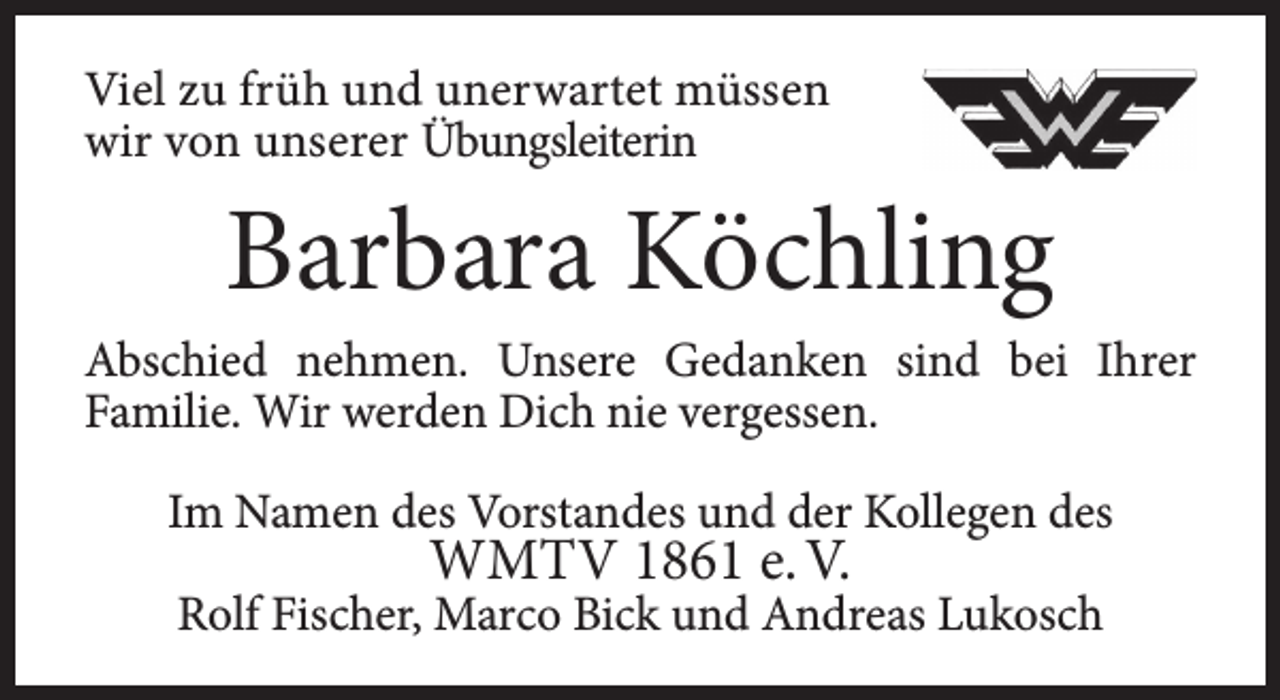 <p>Viel zu früh und unerwartet müssen<br />wir von unserer Übungsleiterin</p><p>Barbara Köchling</p><p>Abschied nehmen. Unsere Gedanken sind bei Ihrer<br />Familie. Wir werden Dich nie vergessen.<br />Im Namen des Vorstandes und der Kollegen des</p><p>WMTV 1861 e. V.</p><p>Rolf Fischer, Marco Bick und Andreas Lukosch</p>