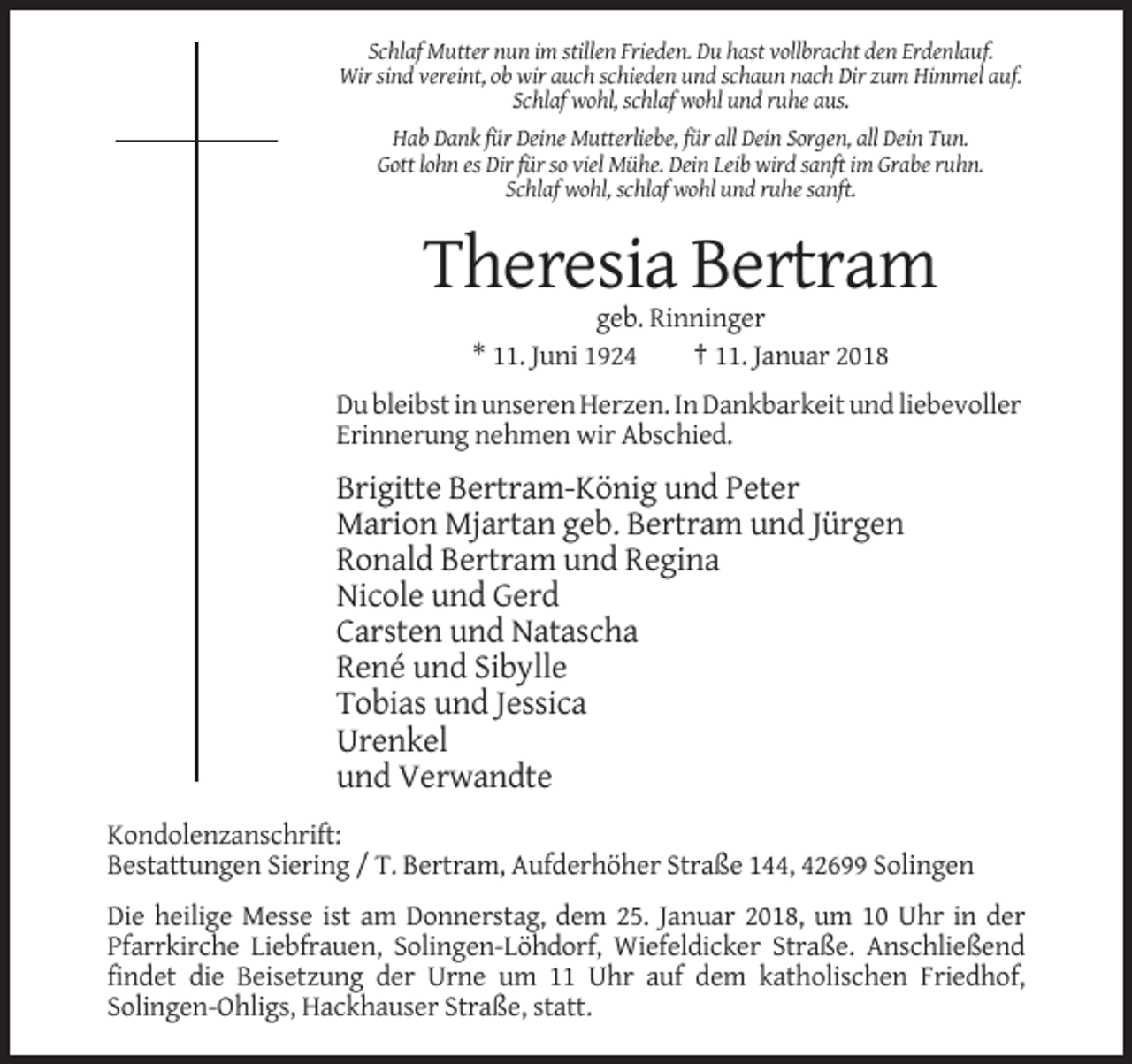 <p>Schlaf Mutter nun im stillen Frieden. Du hast vollbracht den Erdenlauf.<br />Wir sind vereint, ob wir auch schieden und schaun nach Dir zum Himmel auf.<br />Schlaf wohl, schlaf wohl und ruhe aus.<br />Hab Dank für Deine Mutterliebe, für all Dein Sorgen, all Dein Tun.<br />Gott lohn es Dir für so viel Mühe. Dein Leib wird sanft im Grabe ruhn.<br />Schlaf wohl, schlaf wohl und ruhe sanft.</p><p>Theresia Bertram<br />geb. Rinninger<br />* 11. Juni 1924<br />† 11. Januar 2018<br />Du bleibst in unseren Herzen. In Dankbarkeit und liebevoller<br />Erinnerung nehmen wir Abschied.</p><p>Brigitte Bertram-König und Peter<br />Marion Mjartan geb. Bertram und Jürgen<br />Ronald Bertram und Regina<br />Nicole und Gerd<br />Carsten und Natascha<br />René und Sibylle<br />Tobias und Jessica<br />Urenkel<br />und Verwandte<br />Kondolenzanschrift:<br />Bestattungen Siering / T. Bertram, Aufderhöher Straße 144, 42699 Solingen<br />Die heilige Messe ist am Donnerstag, dem 25. Januar 2018, um 10 Uhr in der<br />Pfarrkirche Liebfrauen, Solingen-Löhdorf, Wiefeldicker Straße. Anschließend<br />findet die Beisetzung der Urne um 11 Uhr auf dem katholischen Friedhof,<br />Solingen-Ohligs, Hackhauser Straße, statt.</p>