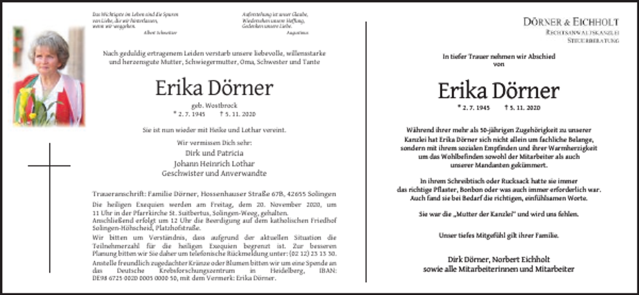 <p>Das Wichtigste im Leben sind die Spuren<br />von Liebe, die wir hinterlassen,<br />wenn wir weggehen.</p><p>Auferstehung ist unser Glaube,<br />Wiedersehen unsere Hoffung,<br />Gedenken unsere Liebe.</p><p>Albert Schweitzer</p><p>Augustinus</p><p>Nach geduldig ertragenem Leiden verstarb unsere liebevolle, willensstarke<br />und herzensgute Mutter, Schwiegermutter, Oma, Schwester und Tante</p><p>In tiefer Trauer nehmen wir Abschied<br />von</p><p>Erika Dörner</p><p>Erika Dörner</p><p>geb. Wostbrock<br />* 2. 7. 1945<br />† 5. 11. 2020<br />Sie ist nun wieder mit Heike und Lothar vereint.<br />Wir vermissen Dich sehr:</p><p>Dirk und Patricia<br />Johann Heinrich Lothar<br />Geschwister und Anverwandte<br />Traueranschrift: Familie Dörner, Hossenhauser Straße 67B, 42655 Solingen<br />Die heiligen Exequien werden am Freitag, dem 20. November 2020, um<br />11 Uhr in der Pfarrkirche St. Suitbertus, Solingen-Weeg, gehalten.<br />Anschließend erfolgt um 12 Uhr die Beerdigung auf dem katholischen Friedhof<br />Solingen-Höhscheid, Platzhofstraße.<br />Wir bitten um Verständnis, dass aufgrund der aktuellen Situation die<br />Teilnehmerzahl für die heiligen Exequien begrenzt ist. Zur besseren<br />Planung bitten wir Sie daher um telefonische Rückmeldung unter: (02 12) 23 10.<br />Anstelle freundlich zugedachter Kränze oder Blumen bitten wir um eine Spende an<br />das<br />Deutsche<br />Krebsforschungszentrum<br />in<br />Heidelberg,<br />IBAN:<br />DE98 6725 002005 0000 50, mit dem Vermerk: Erika Dörner.</p><p>* 2. 7. 1945</p><p>† 5. 11. 2020</p><p>Während ihrer mehr als 50-jährigen Zugehörigkeit zu unserer<br />Kanzlei hat Erika Dörner sich nicht allein um fachliche Belange,<br />sondern mit ihrem sozialen Empfinden und ihrer Warmherzigkeit<br />um das Wohlbefinden sowohl der Mitarbeiter als auch<br />unserer Mandanten gekümmert.<br />In ihrem Schreibtisch oder Rucksack hatte sie immer<br />das richtige Pflaster, Bonbon oder was auch immer erforderlich war.<br />Auch fand sie bei Bedarf die richtigen, einfühlsamen Worte.<br />Sie war die „Mutter der Kanzlei“ und wird uns fehlen.</p><p>Unser tiefes Mitgefühl gilt ihrer Familie.</p><p>Dirk Dörner, Norbert Eichholt<br />sowie alle Mitarbeiterinnen und Mitarbeiter</p>