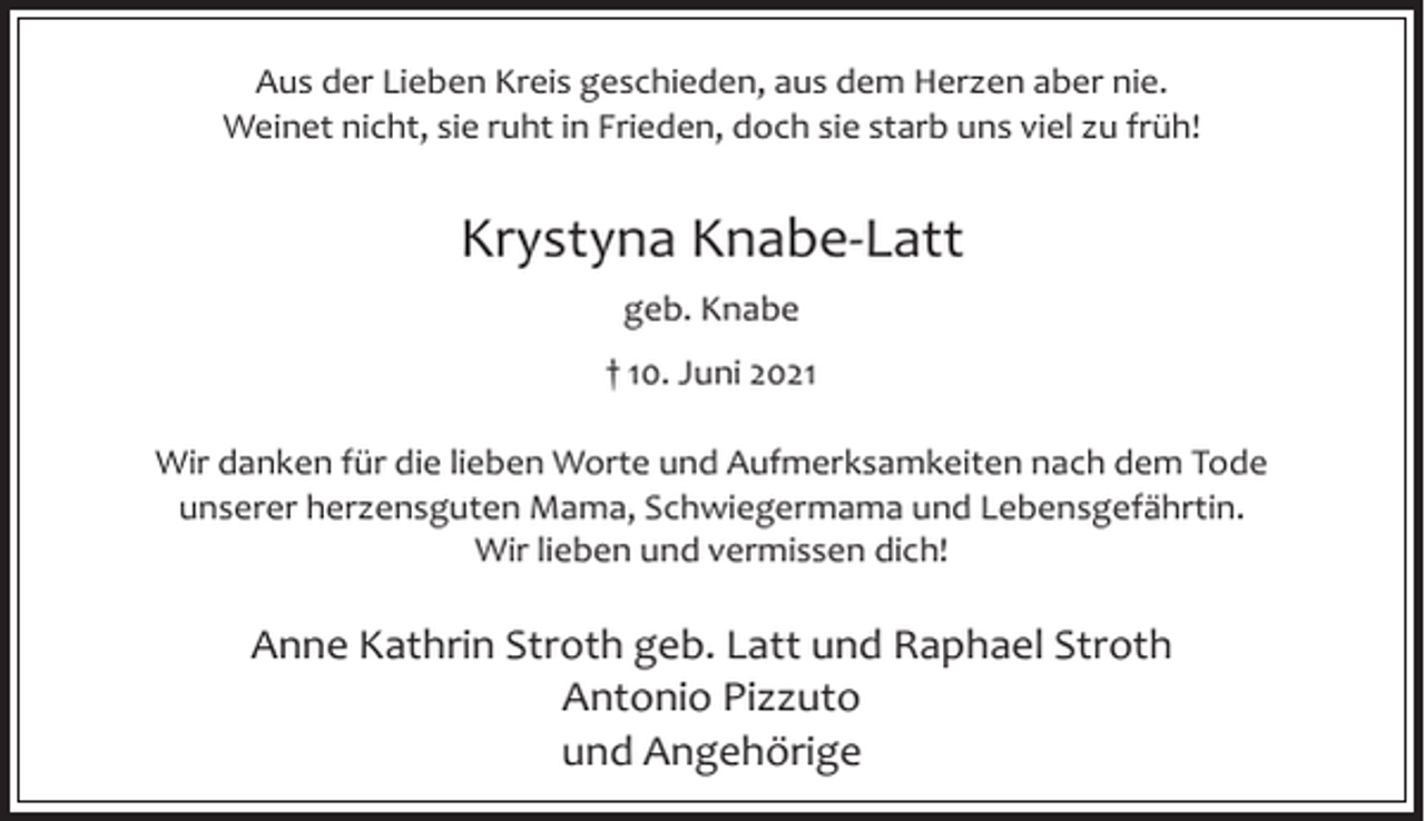 <p>Aus der Lieben Kreis geschieden, aus dem Herzen aber nie.<br />Weinet nicht, sie ruht in Frieden, doch sie starb uns viel zu früh!</p><p>Krystyna Knabe-Latt<br />geb. Knabe<br />† 10. Juni 2021<br />Wir danken für die lieben Worte und Aufmerksamkeiten nach dem Tode<br />unserer herzensguten Mama, Schwiegermama und Lebensgefährtin.<br />Wir lieben und vermissen dich!</p><p>Anne Kathrin Stroth geb. Latt und Raphael Stroth<br />Antonio Pizzuto<br />und Angehörige</p>