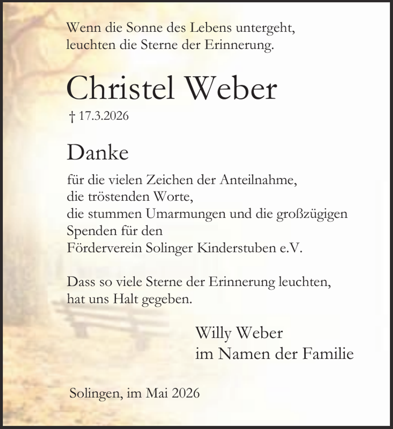 <p>Wenn die Sonne des Lebens untergeht,<br />leuchten die Sterne der Erinnerung.</p><p>Christel Weber<br />† 17.3.2026</p><p>Danke<br />für die vielen Zeichen der Anteilnahme,<br />die tröstenden Worte,<br />die stummen Umarmungen und die großzügigen<br />Spenden für den<br />Förderverein Solinger Kinderstuben e.V.<br />Dass so viele Sterne der Erinnerung leuchten,<br />hat uns Halt gegeben.</p><p>Willy Weber<br />im Namen der Familie<br />Solingen, im Mai 2026</p>