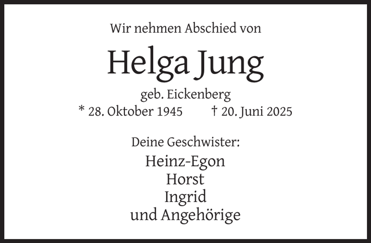<p>Wir nehmen Abschied von</p><p>Helga Jung<br />geb. Eickenberg<br />* 28. Oktober 1945<br />† 20. Juni 2025<br />Deine Geschwister:</p><p>Heinz-Egon<br />Horst<br />Ingrid<br />und Angehörige</p>