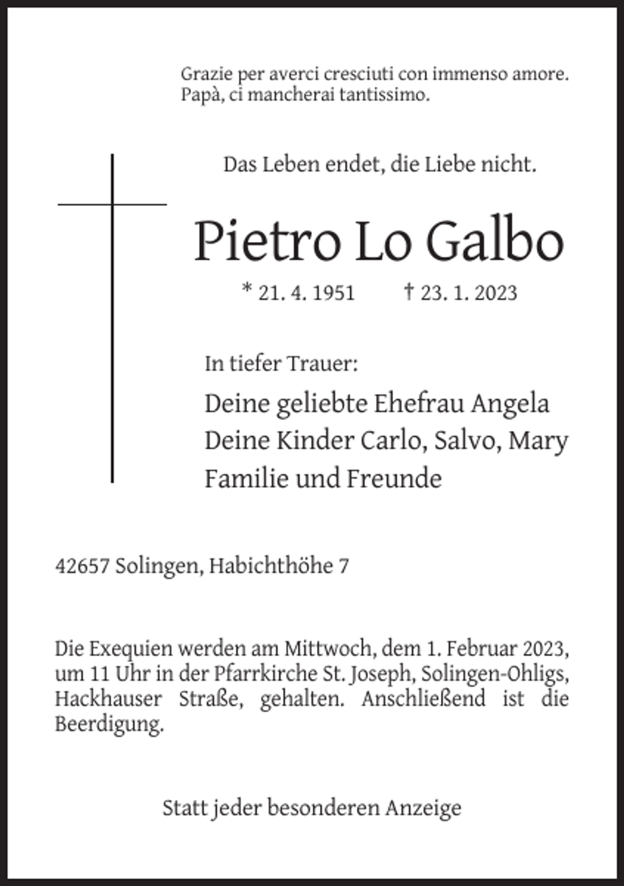 <p>Grazie per averci cresciuti con immenso amore.<br />Papà, ci mancherai tantissimo.</p><p>Das Leben endet, die Liebe nicht.</p><p>Pietro Lo Galbo<br />* 21. 4. 1951</p><p>† 23. 1. 2023</p><p>In tiefer Trauer:</p><p>Deine geliebte Ehefrau Angela<br />Deine Kinder Carlo, Salvo, Mary<br />Familie und Freunde</p><p>42657 Solingen, Habichthöhe 7</p><p>Die Exequien werden am Mittwoch, dem 1. Februar 2023,<br />um 11 Uhr in der Pfarrkirche St. Joseph, Solingen-Ohligs,<br />Hackhauser Straße, gehalten. Anschließend ist die<br />Beerdigung.</p><p>Statt jeder besonderen Anzeige</p>