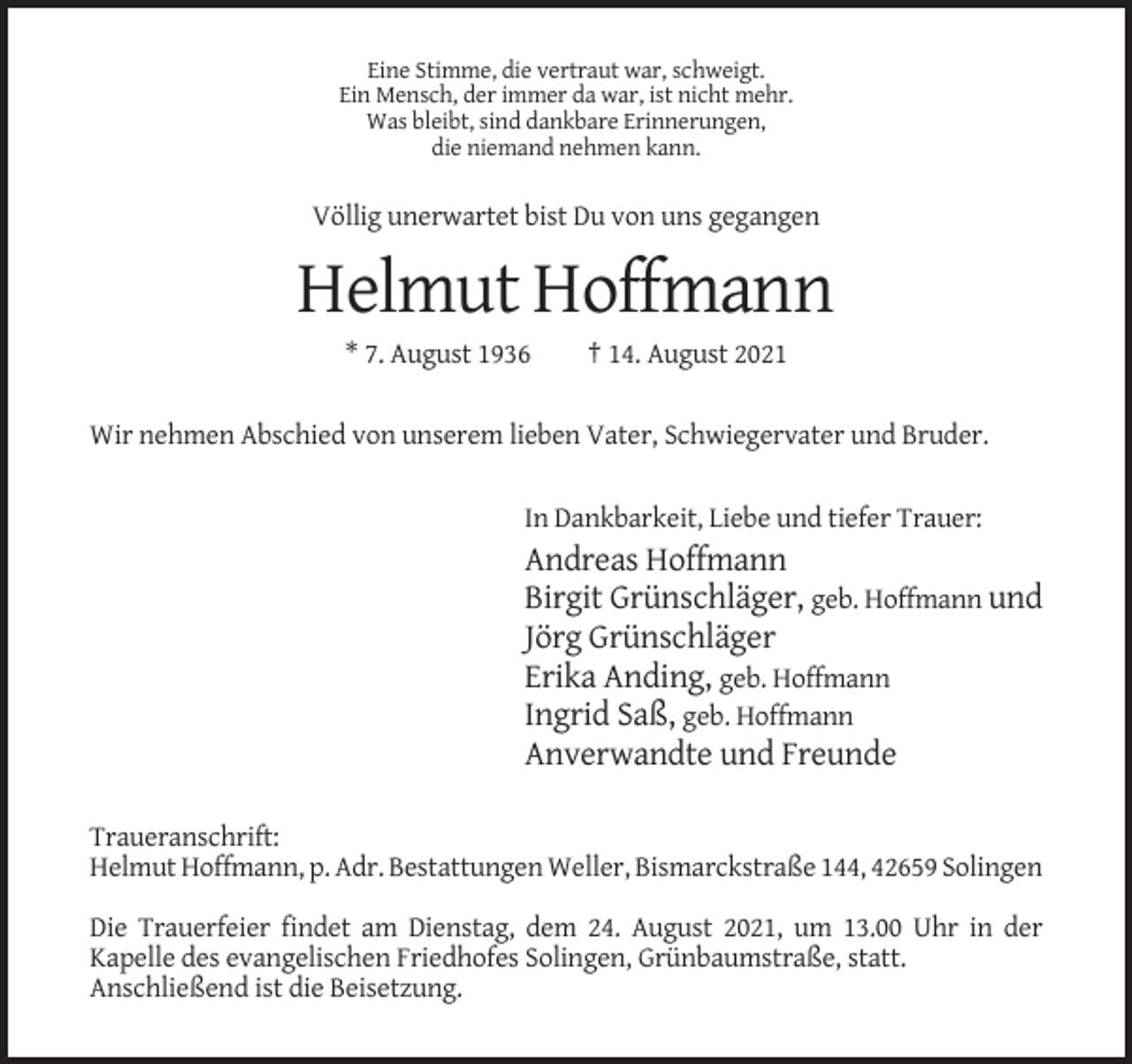 <p>Eine Stimme, die vertraut war, schweigt.<br />Ein Mensch, der immer da war, ist nicht mehr.<br />Was bleibt, sind dankbare Erinnerungen,<br />die niemand nehmen kann.</p><p>Völlig unerwartet bist Du von uns gegangen</p><p>Helmut Hoffmann<br />* 7. August 1936</p><p>† 14. August 2021</p><p>Wir nehmen Abschied von unserem lieben Vater, Schwiegervater und Bruder.<br />In Dankbarkeit, Liebe und tiefer Trauer:</p><p>Andreas Hoffmann<br />Birgit Grünschläger, geb. Hoffmann und<br />Jörg Grünschläger<br />Erika Anding, geb. Hoffmann<br />Ingrid Saß, geb. Hoffmann<br />Anverwandte und Freunde<br />Traueranschrift:<br />Helmut Hoffmann, p. Adr. Bestattungen Weller, Bismarckstraße 144, 42659 Solingen<br />Die Trauerfeier findet am Dienstag, dem 24. August 2021, um 13.00 Uhr in der<br />Kapelle des evangelischen Friedhofes Solingen, Grünbaumstraße, statt.<br />Anschließend ist die Beisetzung.</p>