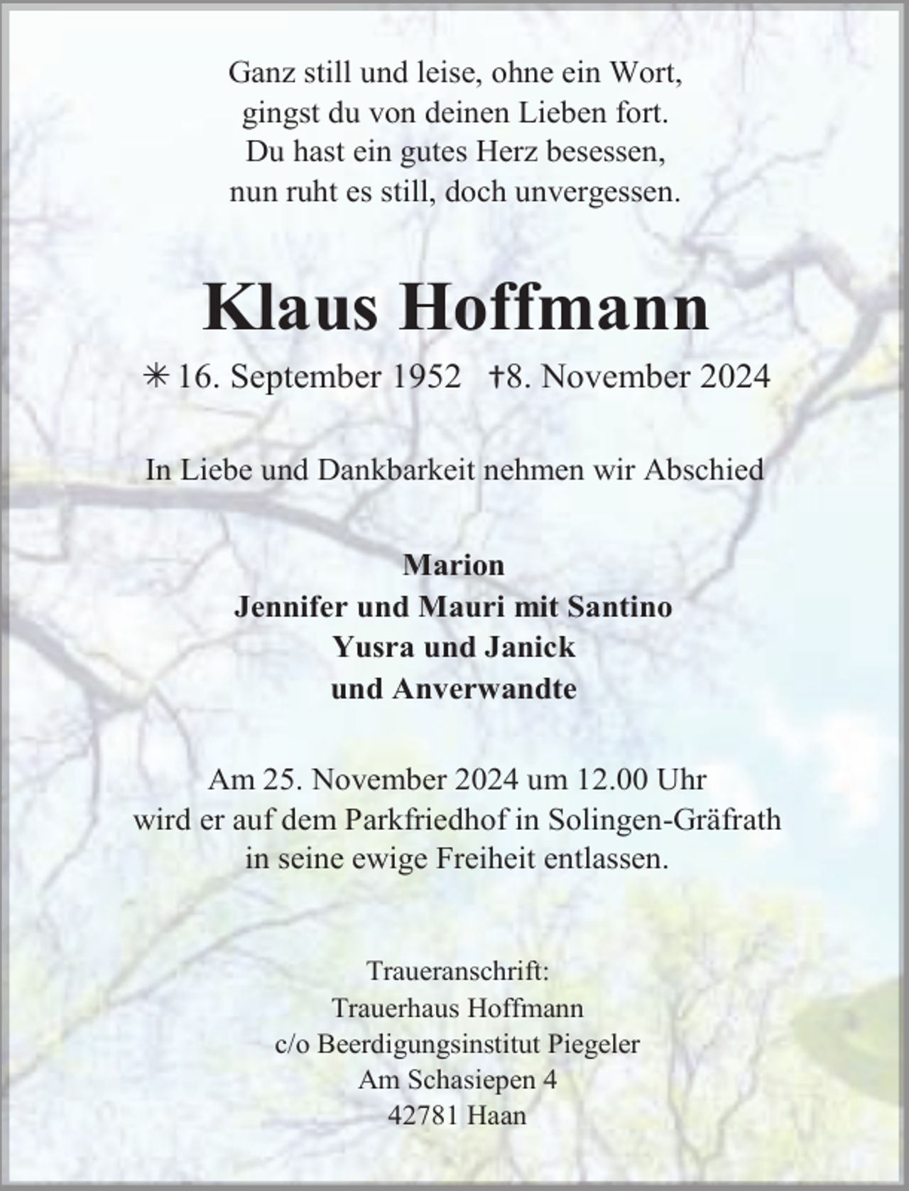 <p>Ganz still und leise, ohne ein Wort,<br />gingst du von deinen Lieben fort.<br />Du hast ein gutes Herz besessen,<br />nun ruht es still, doch unvergessen.</p><p>Klaus Hoffmann<br /> 16. September 1952 †8. November 2024<br />In Liebe und Dankbarkeit nehmen wir Abschied<br />Marion<br />Jennifer und Mauri mit Santino<br />Yusra und Janick<br />und Anverwandte<br />Am 25. November 2024 um 12.00 Uhr<br />wird er auf dem Parkfriedhof in Solingen-Gräfrath<br />in seine ewige Freiheit entlassen.<br />Traueranschrift:<br />Trauerhaus Hoffmann<br />c/o Beerdigungsinstitut Piegeler<br />Am Schasiepen 2781 Haan</p>