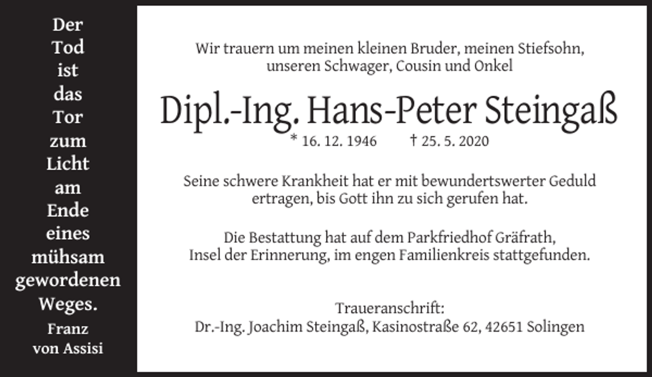 <p>Der<br />Tod<br />ist<br />das<br />Tor<br />zum<br />Licht<br />am<br />Ende<br />eines<br />mühsam<br />gewordenen<br />Weges.<br />Franz<br />von Assisi</p><p>Wir trauern um meinen kleinen Bruder, meinen Stiefsohn,<br />unseren Schwager, Cousin und Onkel</p><p>Dipl.-Ing. Hans-Peter Steingaß<br />* 16. 12. 1946</p><p>† 25. 5. 2020</p><p>Seine schwere Krankheit hat er mit bewundertswerter Geduld<br />ertragen, bis Gott ihn zu sich gerufen hat.<br />Die Bestattung hat auf dem Parkfriedhof Gräfrath,<br />Insel der Erinnerung, im engen Familienkreis stattgefunden.</p><p>Traueranschrift:<br />Dr.-Ing. Joachim Steingaß, Kasinostraße 62, 42651 Solingen</p>