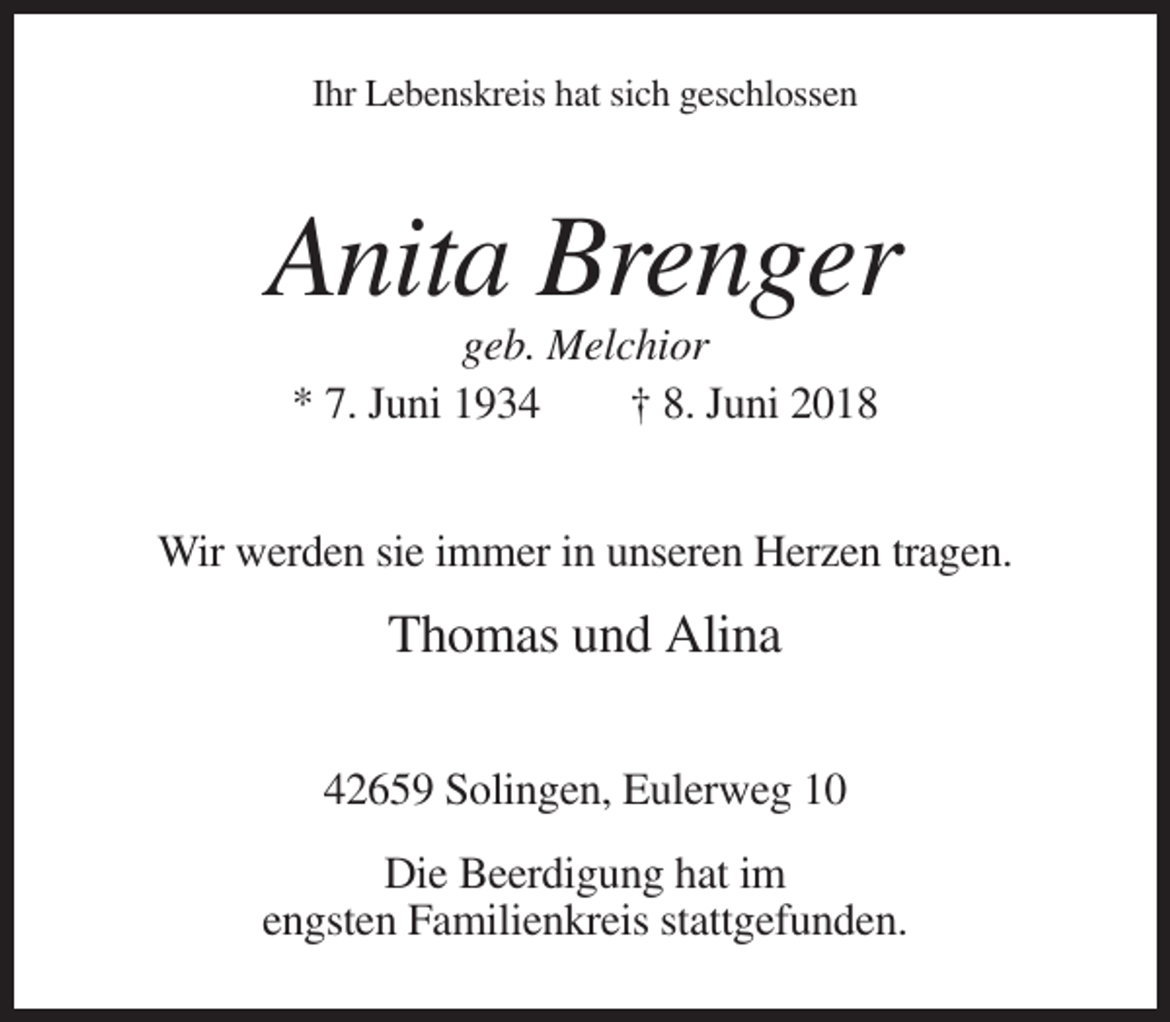 <p>Ihr Lebenskreis hat sich geschlossen</p><p>Anita Brenger<br />geb. Melchior<br />* 7. Juni 1934<br />† 8. Juni 2018<br />Wir werden sie immer in unseren Herzen tragen.</p><p>Thomas und Alina<br />42659 Solingen, Eulerweg 10<br />Die Beerdigung hat im<br />engsten Familienkreis stattgefunden.</p>