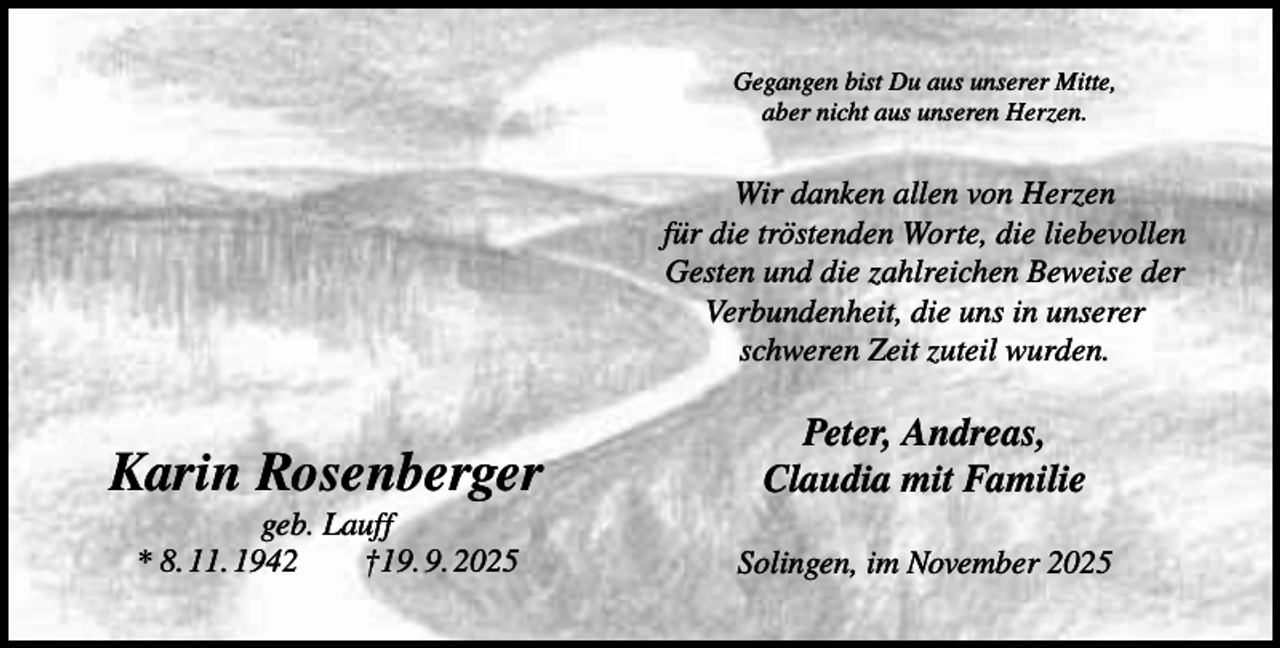 <p>Gegangen bist Du aus unserer Mitte,<br />aber nicht aus unseren Herzen.</p><p>Wir danken allen von Herzen<br />für die tröstenden Worte, die liebevollen<br />Gesten und die zahlreichen Beweise der<br />Verbundenheit, die uns in unserer<br />schweren Zeit zuteil wurden.</p><p>Karin Rosenberger</p><p>Peter, Andreas,<br />Claudia mit Familie</p><p>geb. Lauff<br />* 8. 11. 1942<br />†19. 9. 2025</p><p>Solingen, im November 2025</p>