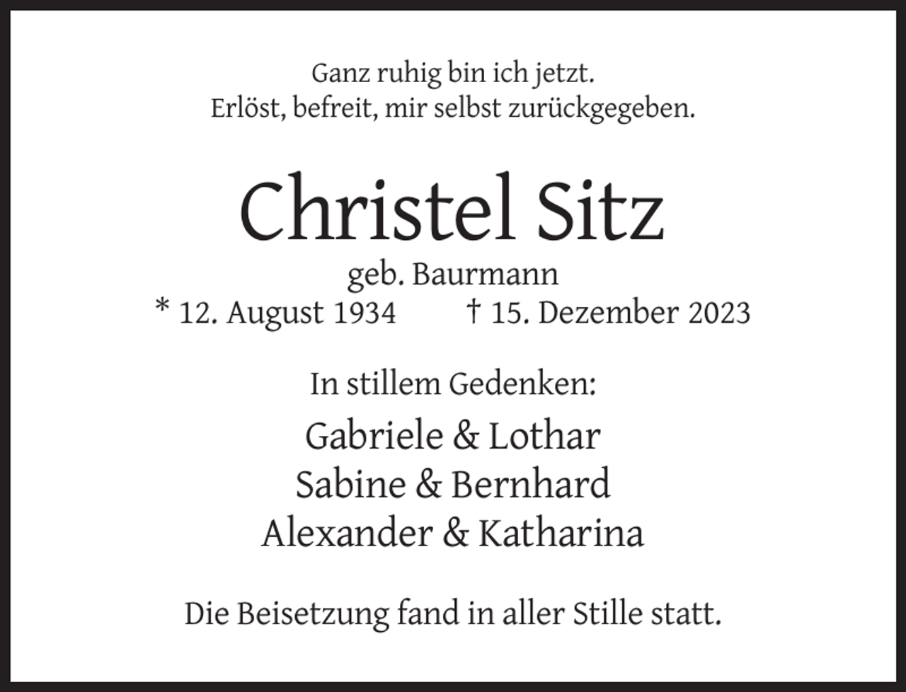 <p>Ganz ruhig bin ich jetzt.<br />Erlöst, befreit, mir selbst zurückgegeben.</p><p>Christel Sitz<br />geb. Baurmann<br />* 12. August 1934<br />† 15. Dezember 2023<br />In stillem Gedenken:</p><p>Gabriele &amp; Lothar<br />Sabine &amp; Bernhard<br />Alexander &amp; Katharina<br />Die Beisetzung fand in aller Stille statt.</p>