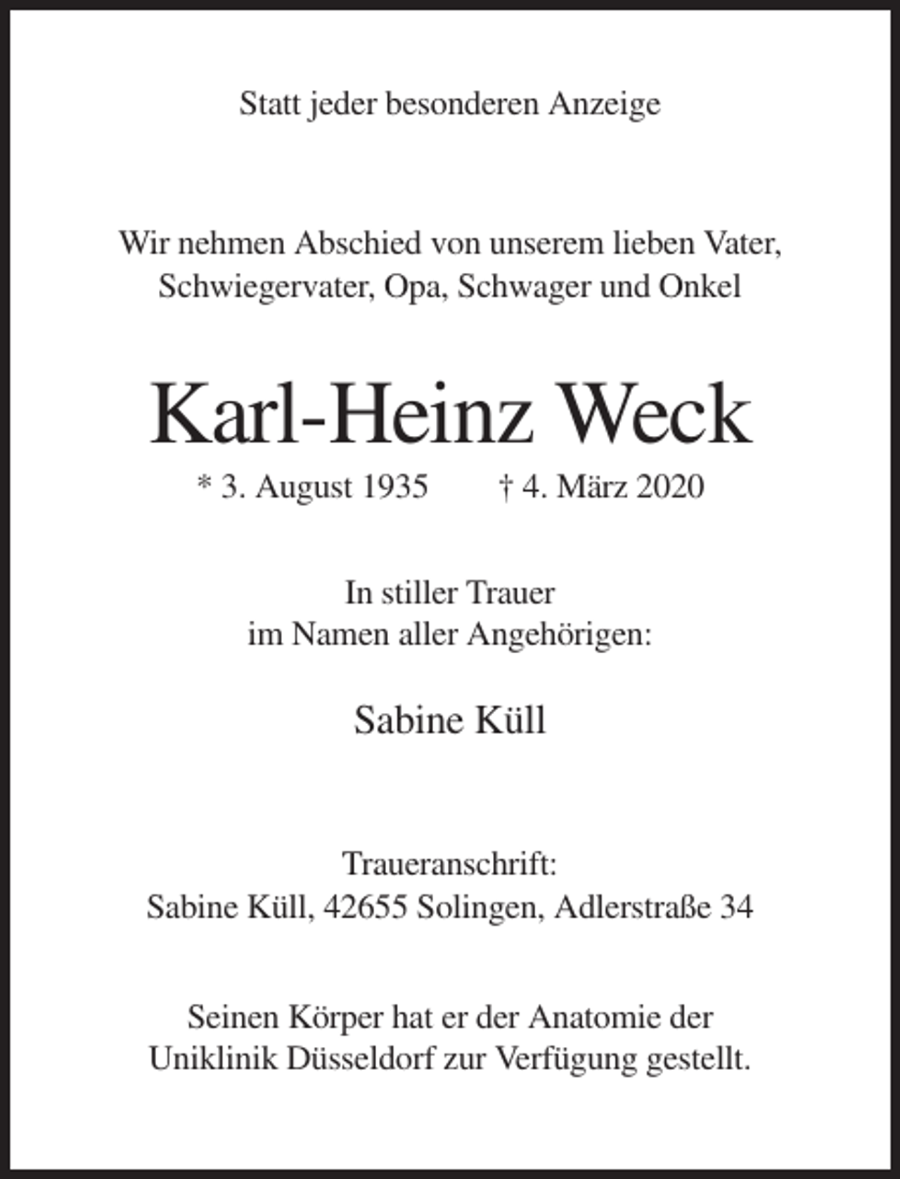 <p>Statt jeder besonderen Anzeige</p><p>Wir nehmen Abschied von unserem lieben Vater,<br />Schwiegervater, Opa, Schwager und Onkel</p><p>Karl-Heinz Weck<br />* 3. August 1935</p><p>† 4. März 2020</p><p>In stiller Trauer<br />im Namen aller Angehörigen:</p><p>Sabine Küll</p><p>Traueranschrift:<br />Sabine Küll, 42655 Solingen, Adlerstraße 34<br />Seinen Körper hat er der Anatomie der<br />Uniklinik Düsseldorf zur Verfügung gestellt.</p>