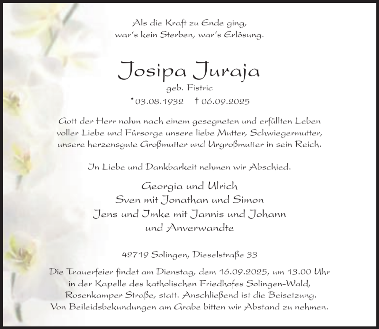 <p>Als die Kraft zu Ende ging,<br />war‘s kein Sterben, war‘s Erlösung.</p><p>Josipa Juraja<br />geb. Fistric<br />03.08.1932<br />† 06.09.2025<br />*</p><p>Gott der Herr nahm nach einem gesegneten und erfüllten Leben<br />voller Liebe und Fürsorge unsere liebe Mutter, Schwiegermutter,<br />unsere herzensgute Großmutter und Urgroßmutter in sein Reich.<br />In Liebe und Dankbarkeit nehmen wir Abschied.</p><p>Georgia und Ulrich<br />Sven mit Jonathan und Simon<br />Jens und Imke mit Jannis und Johann<br />und Anverwandte<br />42719 Solingen, Dieselstraße 33<br />Die Trauerfeier findet am Dienstag, dem 16.09.2025, um 13.00 Uhr<br />in der Kapelle des katholischen Friedhofes Solingen-Wald,<br />Rosenkamper Straße, statt. Anschließend ist die Beisetzung.<br />Von Beileidsbekundungen am Grabe bitten wir Abstand zu nehmen.</p>
