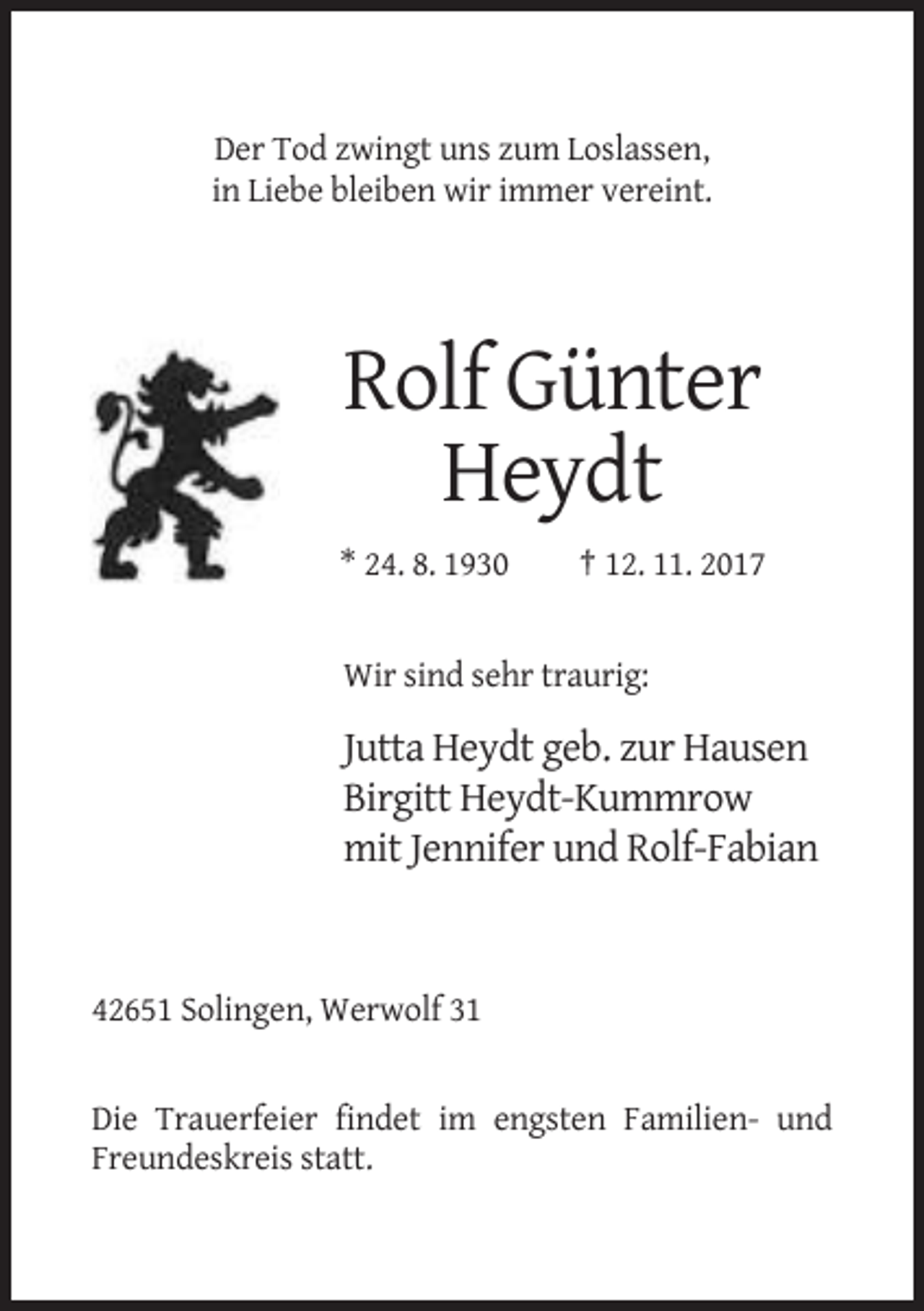 <p>Der Tod zwingt uns zum Loslassen,<br />in Liebe bleiben wir immer vereint.</p><p>Rolf Günter<br />Heydt<br />* 24. 8. 1930</p><p>† 12. 11. 2017</p><p>Wir sind sehr traurig:</p><p>Jutta Heydt geb. zur Hausen<br />Birgitt Heydt-Kummrow<br />mit Jennifer und Rolf-Fabian</p><p>42651 Solingen, Werwolf 31</p><p>Die Trauerfeier findet im engsten Familien- und<br />Freundeskreis statt.</p>