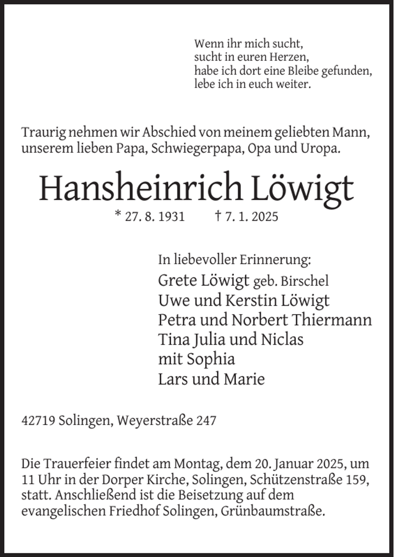 <p>Wenn ihr mich sucht,<br />sucht in euren Herzen,<br />habe ich dort eine Bleibe gefunden,<br />lebe ich in euch weiter.</p><p>Traurig nehmen wir Abschied von meinem geliebten Mann,<br />unserem lieben Papa, Schwiegerpapa, Opa und Uropa.</p><p>Hansheinrich Löwigt<br />* 27. 8. 1931</p><p>† 7. 1. 2025</p><p>In liebevoller Erinnerung:<br />Grete Löwigt geb. Birschel</p><p>Uwe und Kerstin Löwigt<br />Petra und Norbert Thiermann<br />Tina Julia und Niclas<br />mit Sophia<br />Lars und Marie<br />42719 Solingen, Weyerstraße 247<br />Die Trauerfeier findet am Montag, dem 20. Januar 2025, um<br />11 Uhr in der Dorper Kirche, Solingen, Schützenstraße 159,<br />statt. Anschließend ist die Beisetzung auf dem<br />evangelischen Friedhof Solingen, Grünbaumstraße.</p>