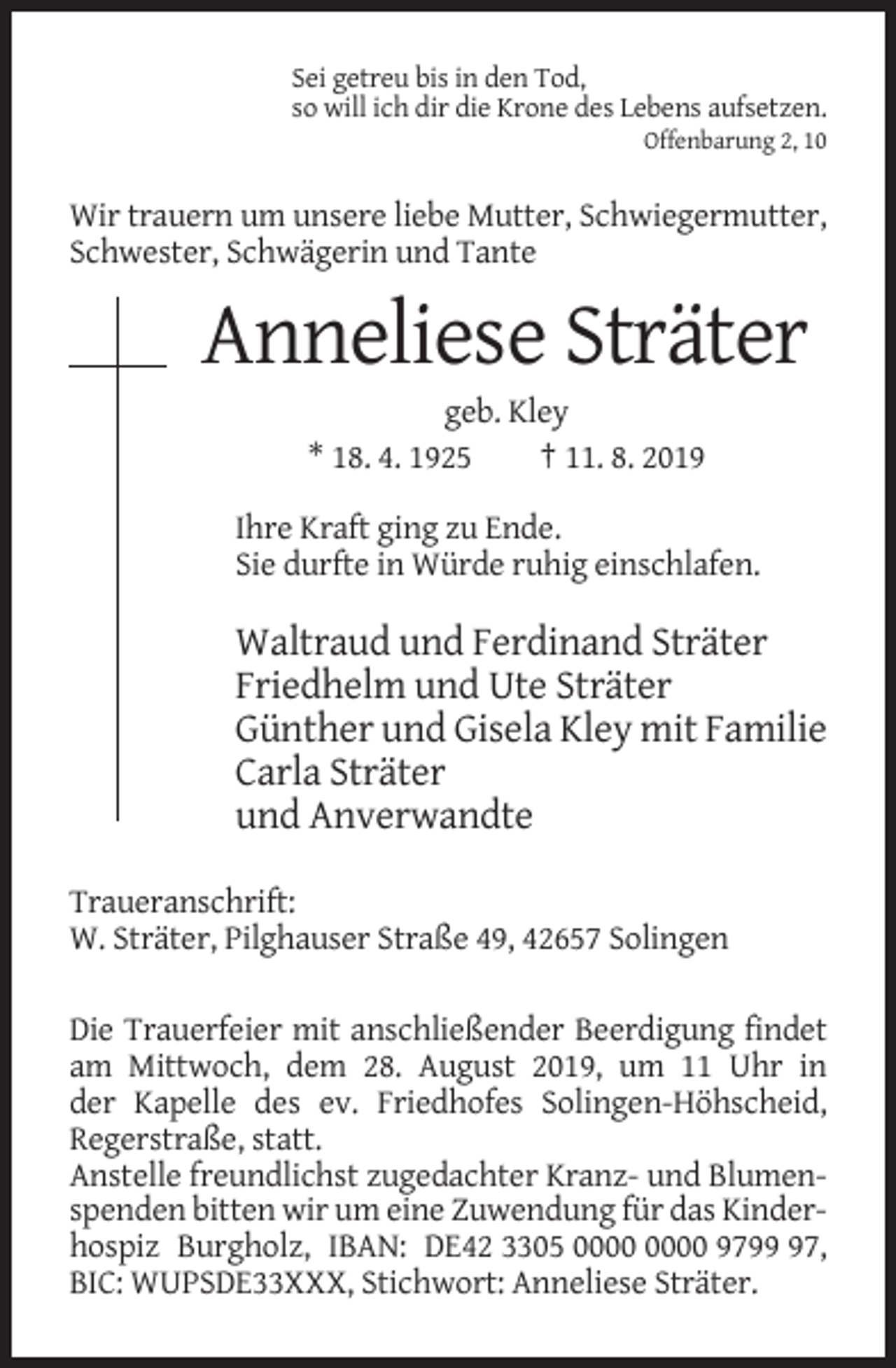 <p>Sei getreu bis in den Tod,<br />so will ich dir die Krone des Lebens aufsetzen.<br />Offenbarung 2, 10</p><p>Wir trauern um unsere liebe Mutter, Schwiegermutter,<br />Schwester, Schwägerin und Tante</p><p>Anneliese Sträter<br />geb. Kley<br />* 18. 4. 1925<br />† 11. 8. 2019<br />Ihre Kraft ging zu Ende.<br />Sie durfte in Würde ruhig einschlafen.</p><p>Waltraud und Ferdinand Sträter<br />Friedhelm und Ute Sträter<br />Günther und Gisela Kley mit Familie<br />Carla Sträter<br />und Anverwandte<br />Traueranschrift:<br />W. Sträter, Pilghauser Straße 49, 42657 Solingen<br />Die Trauerfeier mit anschließender Beerdigung findet<br />am Mittwoch, dem 28. August 2019, um 11 Uhr in<br />der Kapelle des ev. Friedhofes Solingen-Höhscheid,<br />Regerstraße, statt.<br />Anstelle freundlichst zugedachter Kranz- und Blumenspenden bitten wir um eine Zuwendung für das Kinderhospiz Burgholz, IBAN: DE42 3305 9797,<br />BIC: WUPSDE33XXX, Stichwort: Anneliese Sträter.</p>