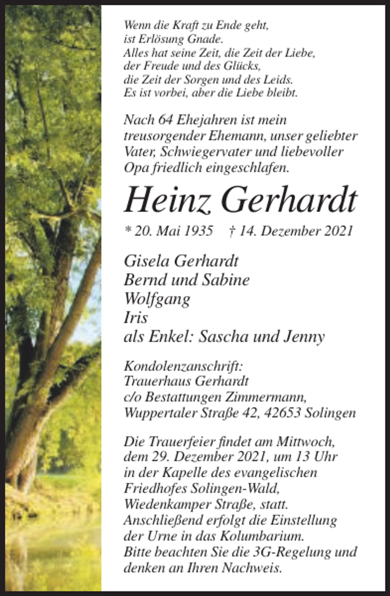 <p>Wenn die Kraft zu Ende geht,<br />ist Erlösung Gnade.<br />Alles hat seine Zeit, die Zeit der Liebe,<br />der Freude und des Glücks,<br />die Zeit der Sorgen und des Leids.<br />Es ist vorbei, aber die Liebe bleibt.</p><p>Nach 64 Ehejahren ist mein<br />treusorgender Ehemann, unser geliebter<br />Vater, Schwiegervater und liebevoller<br />Opa friedlich eingeschlafen.</p><p>Heinz Gerhardt<br />* 20. Mai 1935 † 14. Dezember 2021</p><p>Gisela Gerhardt<br />Bernd und Sabine<br />Wolfgang<br />Iris<br />als Enkel: Sascha und Jenny<br />Kondolenzanschrift:<br />Trauerhaus Gerhardt<br />c/o Bestattungen Zimmermann,<br />Wuppertaler Straße 42, 42653 Solingen<br />Die Trauerfeier findet am Mittwoch,<br />dem 29. Dezember 2021, um 13 Uhr<br />in der Kapelle des evangelischen<br />Friedhofes Solingen-Wald,<br />Wiedenkamper Straße, statt.<br />Anschließend erfolgt die Einstellung<br />der Urne in das Kolumbarium.<br />Bitte beachten Sie die 3G-Regelung und<br />denken an Ihren Nachweis.</p>