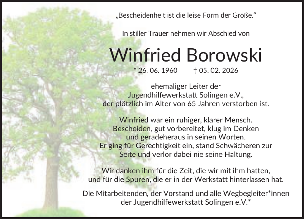 <p>„Bescheidenheit ist die leise Form der Größe.“<br />In stiller Trauer nehmen wir Abschied von</p><p>Winfried Borowski<br />* 26. 06. 1960</p><p>† 05. 02. 2026</p><p>ehemaliger Leiter der<br />Jugendhilfewerkstatt Solingen e.V.,<br />der plötzlich im Alter von 65 Jahren verstorben ist.<br />Winfried war ein ruhiger, klarer Mensch.<br />Bescheiden, gut vorbereitet, klug im Denken<br />und geradeheraus in seinen Worten.<br />Er ging für Gerechtigkeit ein, stand Schwächeren zur<br />Seite und verlor dabei nie seine Haltung.<br />Wir danken ihm für die Zeit, die wir mit ihm hatten,<br />und für die Spuren, die er in der Werkstatt hinterlassen hat.<br />Die Mitarbeitenden, der Vorstand und alle Wegbegleiter*innen<br />der Jugendhilfewerkstatt Solingen e.V.*</p>