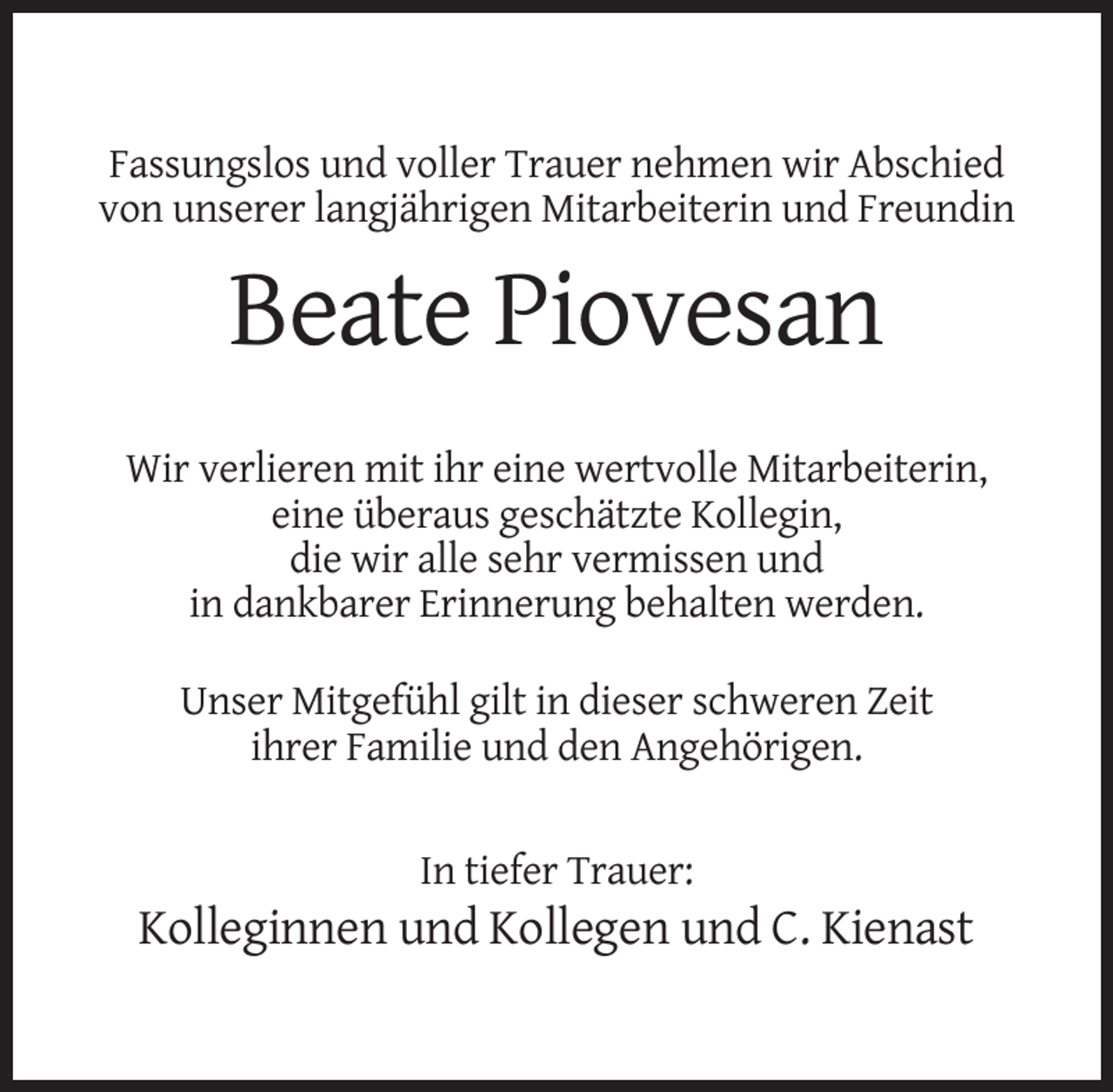 <p>Fassungslos und voller Trauer nehmen wir Abschied<br />von unserer langjährigen Mitarbeiterin und Freundin</p><p>Beate Piovesan<br />Wir verlieren mit ihr eine wertvolle Mitarbeiterin,<br />eine überaus geschätzte Kollegin,<br />die wir alle sehr vermissen und<br />in dankbarer Erinnerung behalten werden.<br />Unser Mitgefühl gilt in dieser schweren Zeit<br />ihrer Familie und den Angehörigen.</p><p>In tiefer Trauer:</p><p>Kolleginnen und Kollegen und C. Kienast</p>