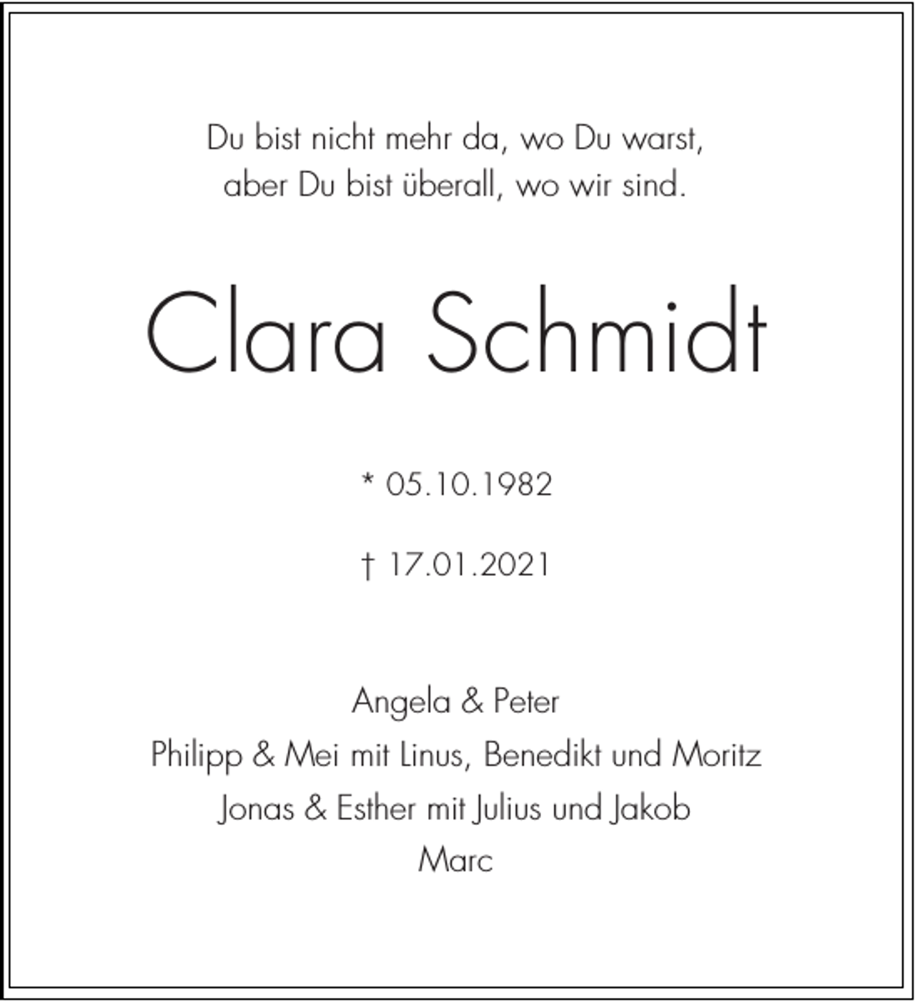 <p>Du bist nicht mehr da, wo Du warst,<br />aber Du bist überall, wo wir sind.</p><p>Clara Schmidt<br />* 05.10.1982<br />† 17.01.2021</p><p>Angela &amp; Peter<br />Philipp &amp; Mei mit Linus, Benedikt und Moritz<br />Jonas &amp; Esther mit Julius und Jakob<br />Marc</p>