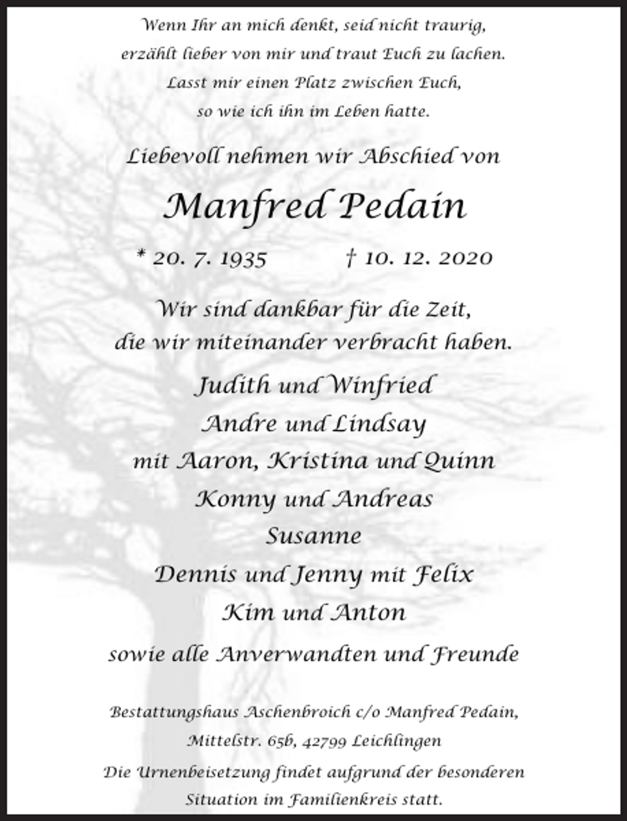 <p>Wenn Ihr an mich denkt, seid nicht traurig,<br />erzählt lieber von mir und traut Euch zu lachen.<br />Lasst mir einen Platz zwischen Euch,<br />so wie ich ihn im Leben hatte.</p><p>Liebevoll nehmen wir Abschied von</p><p>Manfred Pedain<br />* 20. 7. 1935</p><p>† 10. 12. 2020</p><p>Wir sind dankbar für die Zeit,<br />die wir miteinander verbracht haben.</p><p>Judith und Winfried<br />Andre und Lindsay<br />mit Aaron, Kristina und Quinn</p><p>Konny und Andreas</p><p>Susanne<br />Dennis und Jenny mit Felix<br />Kim und Anton<br />sowie alle Anverwandten und Freunde<br />Bestattungshaus Aschenbroich c/o Manfred Pedain,<br />Mittelstr. 65b, 42799 Leichlingen<br />Die Urnenbeisetzung findet aufgrund der besonderen<br />Situation im Familienkreis statt.</p>