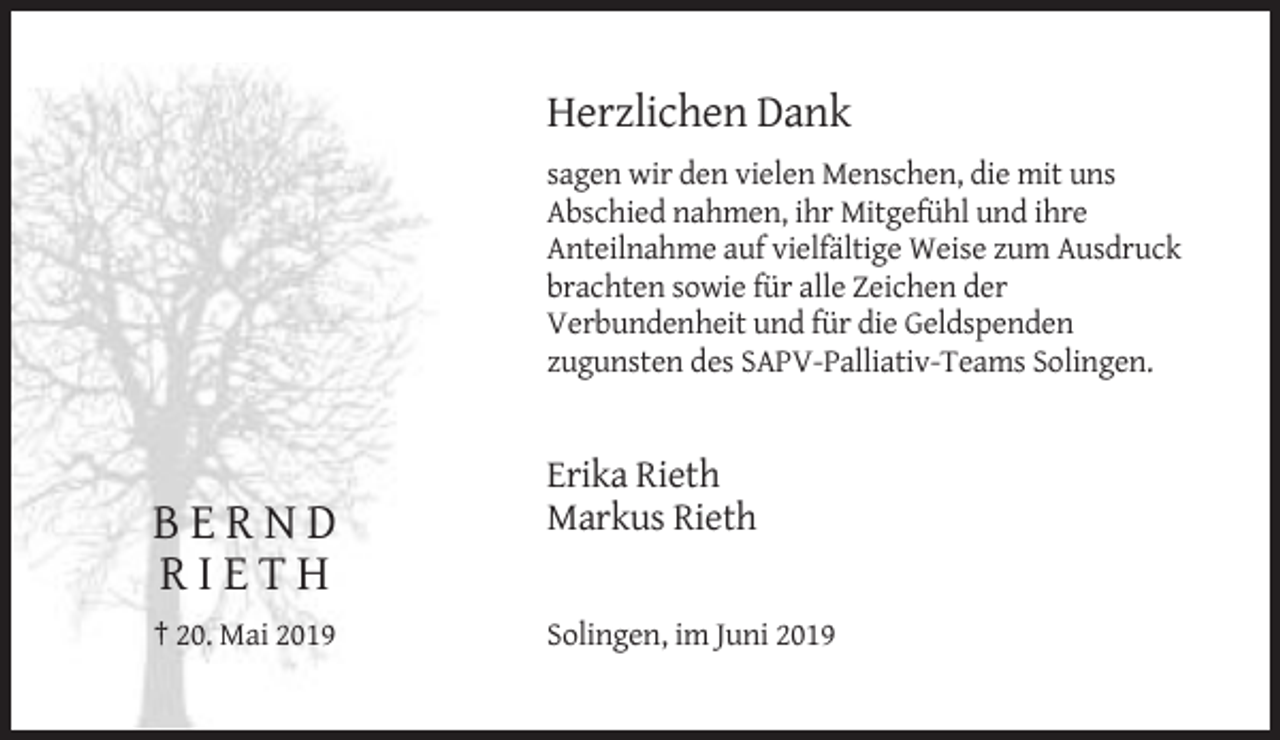 <p>Herzlichen Dank<br />sagen wir den vielen Menschen, die mit uns<br />Abschied nahmen, ihr Mitgefühl und ihre<br />Anteilnahme auf vielfältige Weise zum Ausdruck<br />brachten sowie für alle Zeichen der<br />Verbundenheit und für die Geldspenden<br />zugunsten des SAPV-Palliativ-Teams Solingen.</p><p>BERND<br />RIETH<br />† 20. Mai 2019</p><p>Erika Rieth<br />Markus Rieth</p><p>Solingen, im Juni 2019</p>