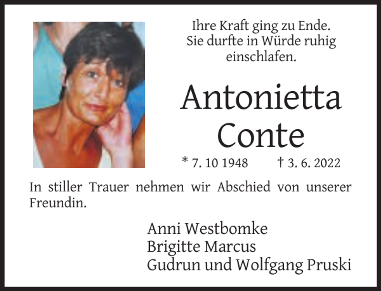 <p>Ihre Kraft ging zu Ende.<br />Sie durfte in Würde ruhig<br />einschlafen.</p><p>Antonietta<br />Conte<br />* 7. 10 1948</p><p>† 3. 6. 2022</p><p>In stiller Trauer nehmen wir Abschied von unserer<br />Freundin.</p><p>Anni Westbomke<br />Brigitte Marcus<br />Gudrun und Wolfgang Pruski</p>