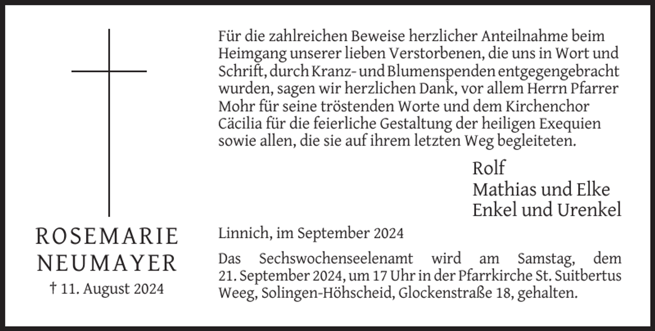<p>Für die zahlreichen Beweise herzlicher Anteilnahme beim<br />Heimgang unserer lieben Verstorbenen, die uns in Wort und<br />Schrift, durch Kranz- und Blumenspenden entgegengebracht<br />wurden, sagen wir herzlichen Dank, vor allem Herrn Pfarrer<br />Mohr für seine tröstenden Worte und dem Kirchenchor<br />Cäcilia für die feierliche Gestaltung der heiligen Exequien<br />sowie allen, die sie auf ihrem letzten Weg begleiteten.</p>
<p>Rolf<br />Mathias und Elke<br />Enkel und Urenkel</p>
<p>ROSEMARIE<br />NEUMAYER<br />† 11. August 2024</p>
<p>Linnich, im September 2024<br />Das Sechswochenseelenamt wird am Samstag, dem<br />21. September 2024, um 17 Uhr in der Pfarrkirche St. Suitbertus<br />Weeg, Solingen-Höhscheid, Glockenstraße 18, gehalten.</p>
