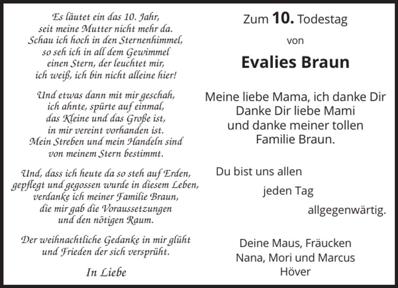 <p>Es läutet ein das 10. Jahr,<br />seit meine Mutter nicht mehr da.<br />Schau ich hoch in den Sternenhimmel,<br />so seh ich in all dem Gewimmel<br />einen Stern, der leuchtet mir,<br />ich weiß, ich bin nicht alleine hier!<br />Und etwas dann mit mir geschah,<br />ich ahnte, spürte auf einmal,<br />das Kleine und das Große ist,<br />in mir vereint vorhanden ist.<br />Mein Streben und mein Handeln sind<br />von meinem Stern bestimmt.<br />Und, dass ich heute da so steh auf Erden,<br />gepflegt und gegossen wurde in diesem Leben,<br />verdanke ich meiner Familie Braun,<br />die mir gab die Voraussetzungen<br />und den nötigen Raum.<br />Der weihnachtliche Gedanke in mir glüht<br />und Frieden der sich versprüht.</p><p>In Liebe</p><p>Zum 10. Todestag<br />von</p><p>Evalies Braun<br />Meine liebe Mama, ich danke Dir<br />Danke Dir liebe Mami<br />und danke meiner tollen<br />Familie Braun.<br />Du bist uns allen<br />jeden Tag<br />allgegenwärtig.<br />Deine Maus, Fräucken<br />Nana, Mori und Marcus<br />Höver</p>