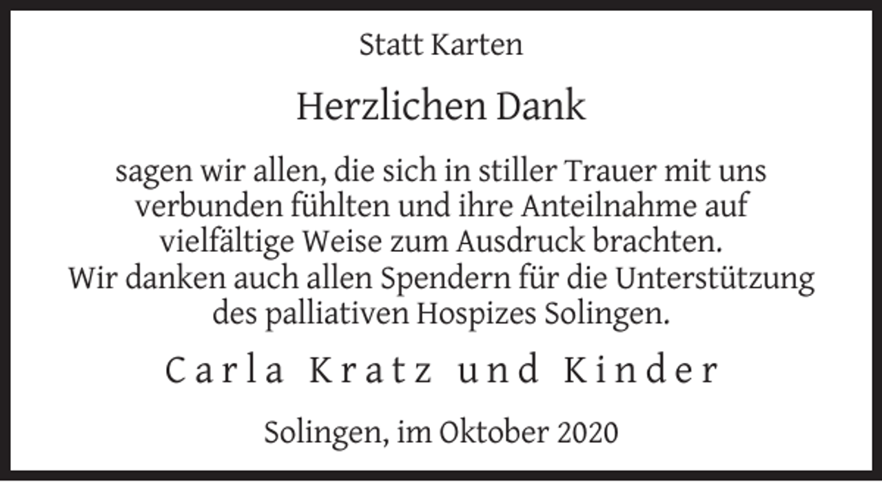 <p>Statt Karten</p><p>Herzlichen Dank<br />sagen wir allen, die sich in stiller Trauer mit uns<br />verbunden fühlten und ihre Anteilnahme auf<br />vielfältige Weise zum Ausdruck brachten.<br />Wir danken auch allen Spendern für die Unterstützung<br />des palliativen Hospizes Solingen.</p><p>Carla Kratz und Kinder<br />Solingen, im Oktober 2020</p>