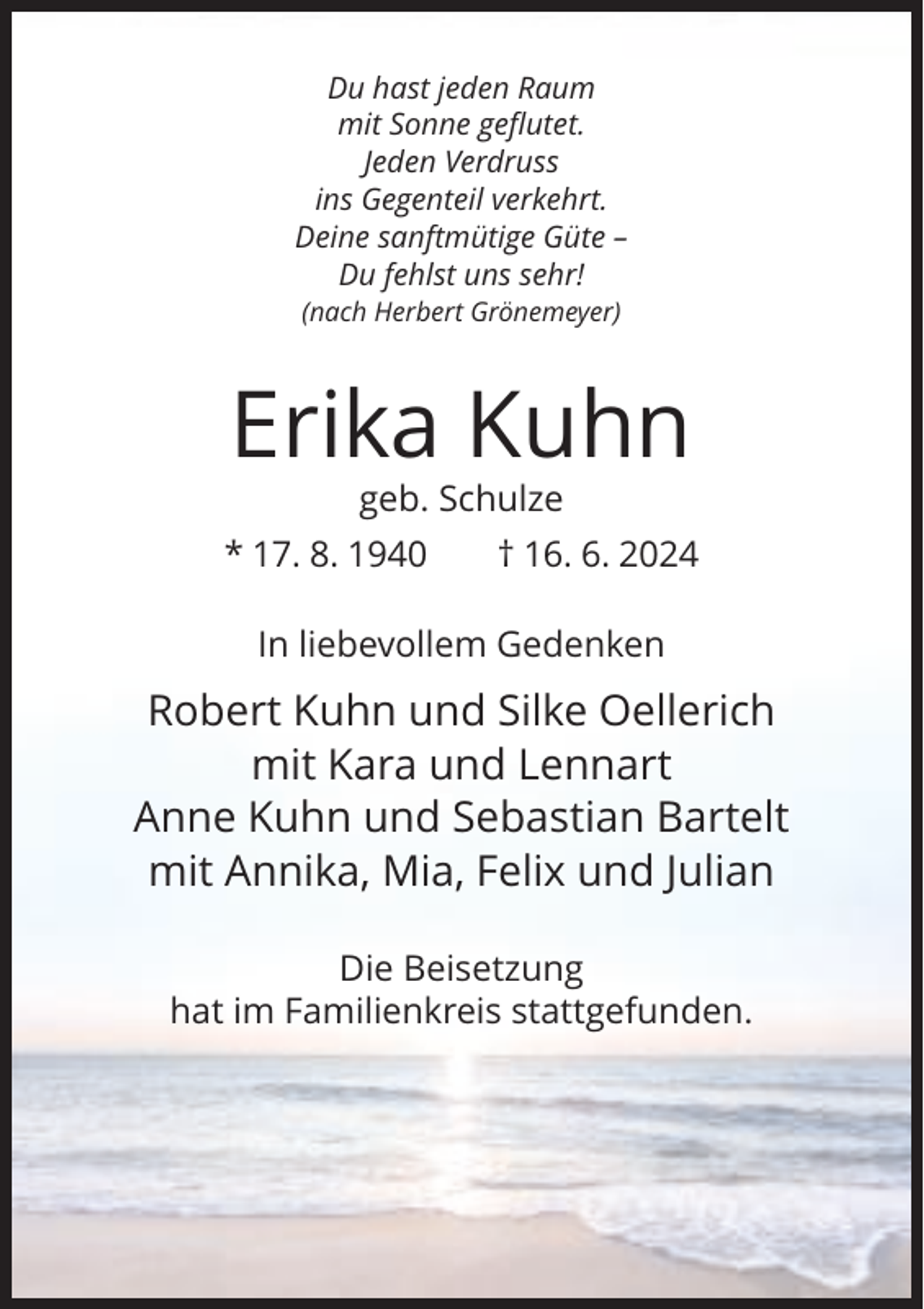 <p>Du hast jeden Raum<br />mit Sonne geflutet.<br />Jeden Verdruss<br />ins Gegenteil verkehrt.<br />Deine sanftmütige Güte –<br />Du fehlst uns sehr!<br />(nach Herbert Grönemeyer)</p><p>Erika Kuhn<br />geb. Schulze<br />* 17. 8. 1940</p><p>† 16. 6. 2024</p><p>In liebevollem Gedenken</p><p>Robert Kuhn und Silke Oellerich<br />mit Kara und Lennart<br />Anne Kuhn und Sebastian Bartelt<br />mit Annika, Mia, Felix und Julian<br />Die Beisetzung<br />hat im Familienkreis stattgefunden.</p>