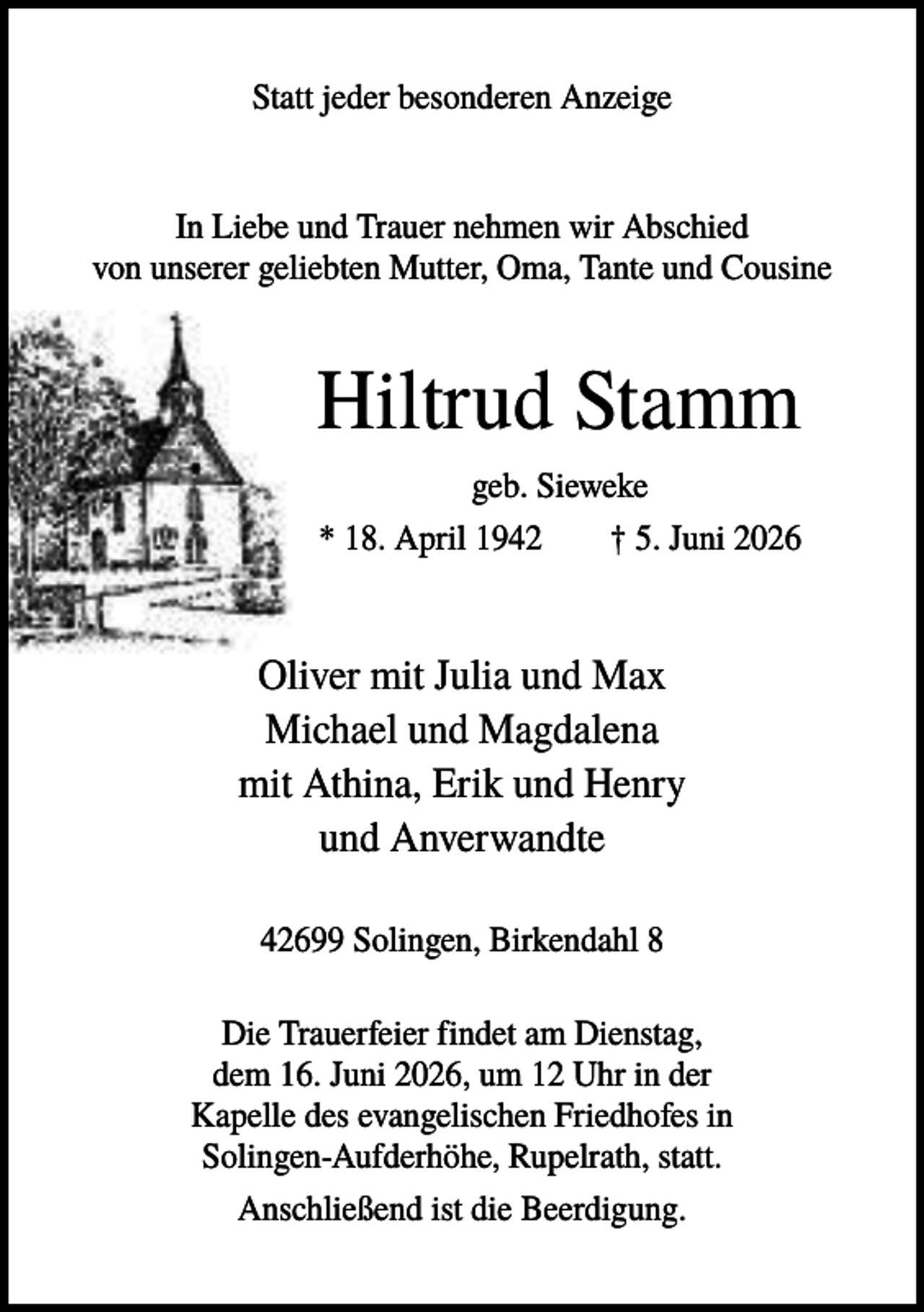 <p>Statt jeder besonderen Anzeige</p><p>In Liebe und Trauer nehmen wir Abschied<br />von unserer geliebten Mutter, Oma, Tante und Cousine</p><p>Hiltrud Stamm<br />geb. Sieweke<br />* 18. April 1942<br />† 5. Juni 2026</p><p>Oliver mit Julia und Max<br />Michael und Magdalena<br />mit Athina, Erik und Henry<br />und Anverwandte<br />42699 Solingen, Birkendahl 8<br />Die Trauerfeier findet am Dienstag,<br />dem 16. Juni 2026, um 12 Uhr in der<br />Kapelle des evangelischen Friedhofes in<br />Solingen-Aufderhöhe, Rupelrath, statt.<br />Anschließend ist die Beerdigung.</p>