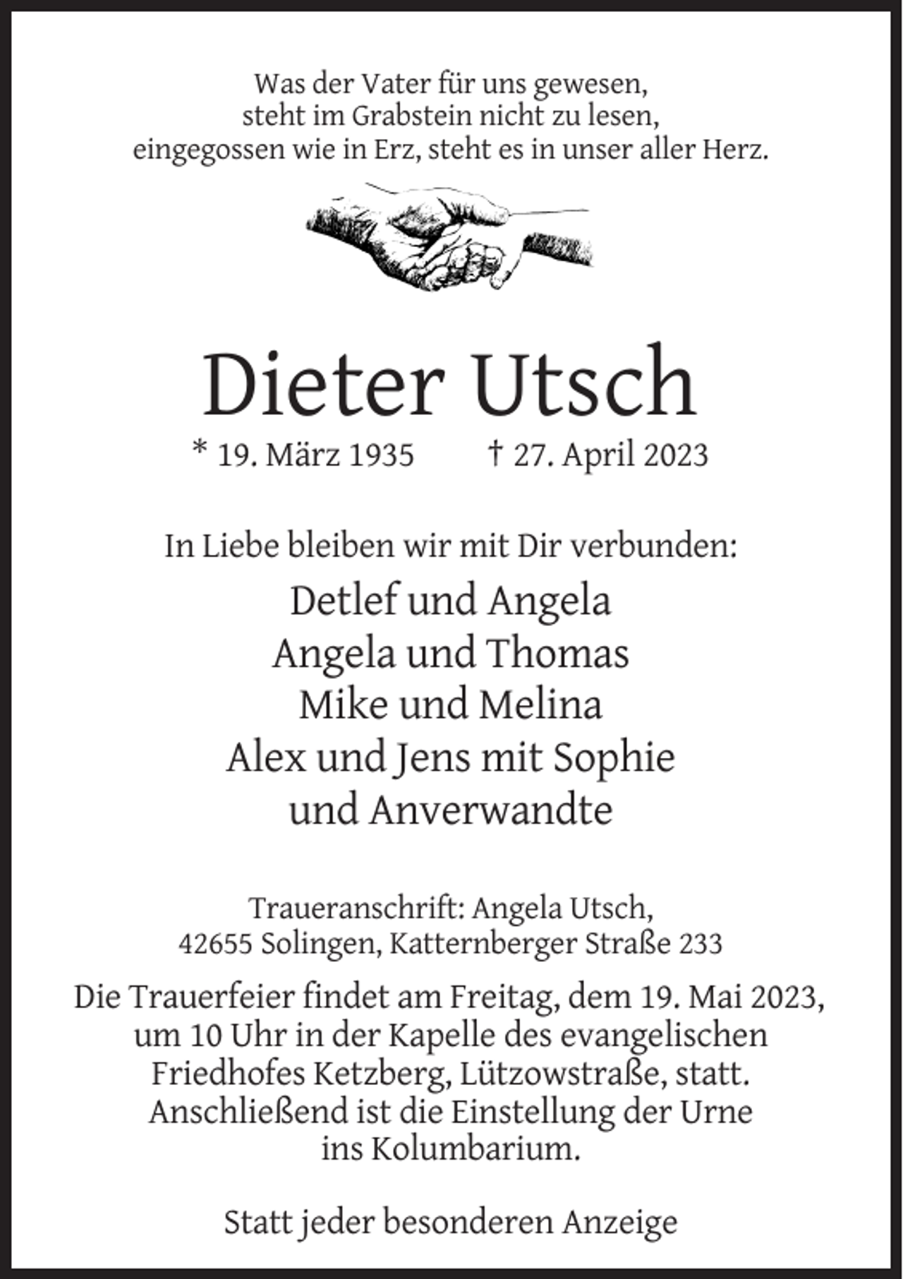 <p>Was der Vater für uns gewesen,<br />steht im Grabstein nicht zu lesen,<br />eingegossen wie in Erz, steht es in unser aller Herz.</p><p>Dieter Utsch<br />* 19. März 1935</p><p>† 27. April 2023</p><p>In Liebe bleiben wir mit Dir verbunden:</p><p>Detlef und Angela<br />Angela und Thomas<br />Mike und Melina<br />Alex und Jens mit Sophie<br />und Anverwandte<br />Traueranschrift: Angela Utsch,<br />42655 Solingen, Katternberger Straße 233</p><p>Die Trauerfeier findet am Freitag, dem 19. Mai 2023,<br />um 10 Uhr in der Kapelle des evangelischen<br />Friedhofes Ketzberg, Lützowstraße, statt.<br />Anschließend ist die Einstellung der Urne<br />ins Kolumbarium.<br />Statt jeder besonderen Anzeige</p>