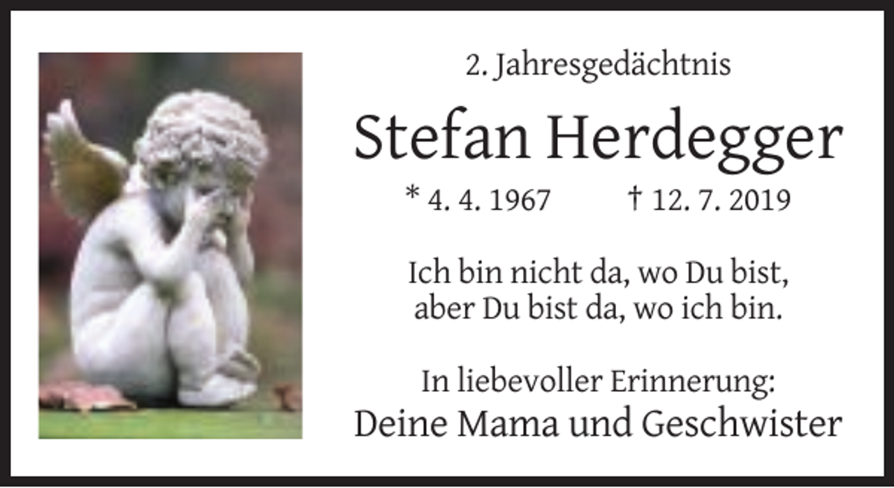 <p>2. Jahresgedächtnis</p><p>Stefan Herdegger<br />* 4. 4. 1967</p><p>† 12. 7. 2019</p><p>Ich bin nicht da, wo Du bist,<br />aber Du bist da, wo ich bin.<br />In liebevoller Erinnerung:</p><p>Deine Mama und Geschwister</p>