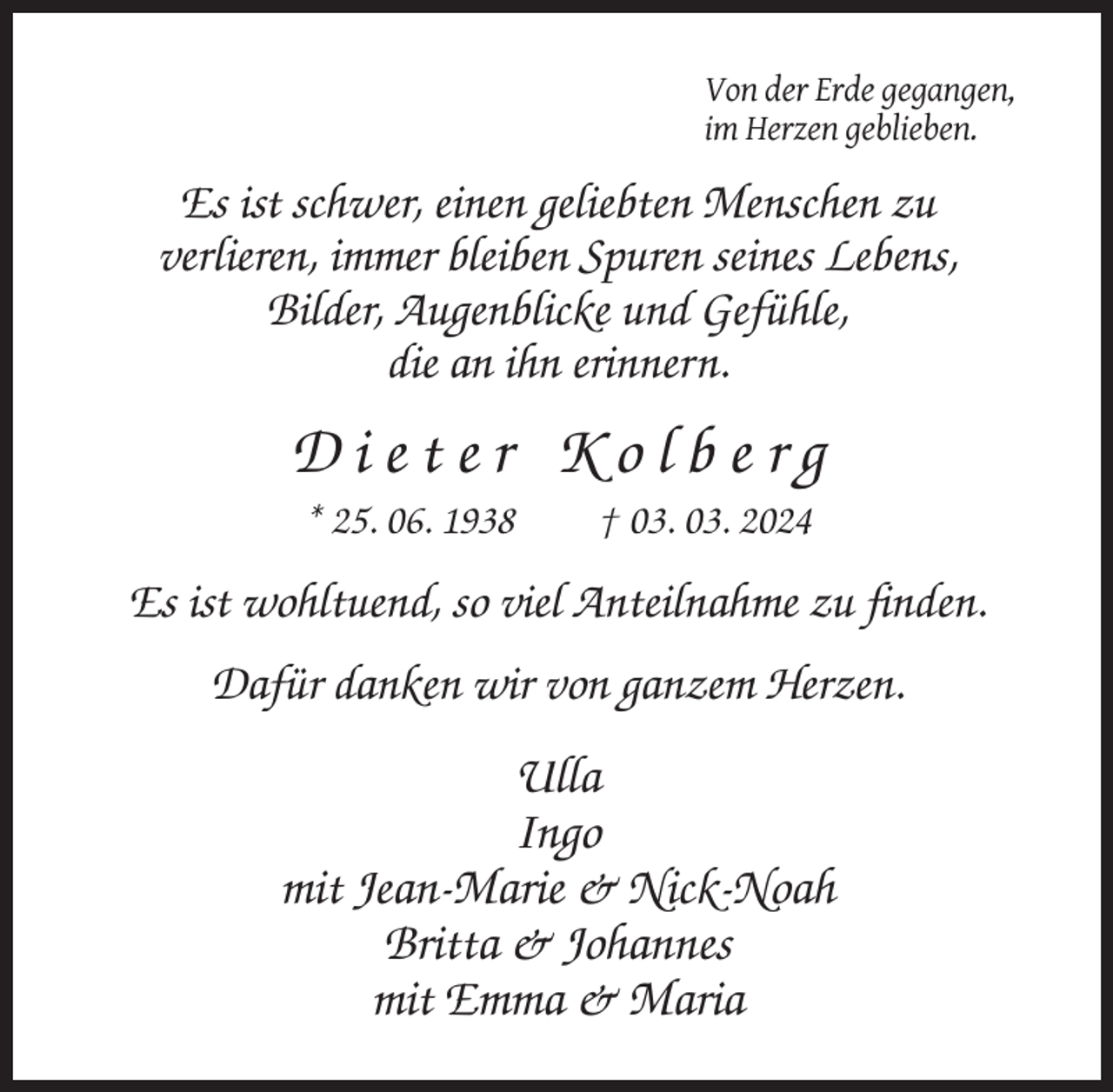<p>Von der Erde gegangen,<br />im Herzen geblieben.</p><p>Es ist schwer, einen geliebten Menschen zu<br />verlieren, immer bleiben Spuren seines Lebens,<br />Bilder, Augenblicke und Gefühle,<br />die an ihn erinnern.</p><p>Dieter Kolberg<br />* 25. 06. 1938</p><p>† 03. 03. 2024</p><p>Es ist wohltuend, so viel Anteilnahme zu finden.<br />Dafür danken wir von ganzem Herzen.</p><p>Ulla<br />Ingo<br />mit Jean-Marie &amp; Nick-Noah<br />Britta &amp; Johannes<br />mit Emma &amp; Maria</p>
