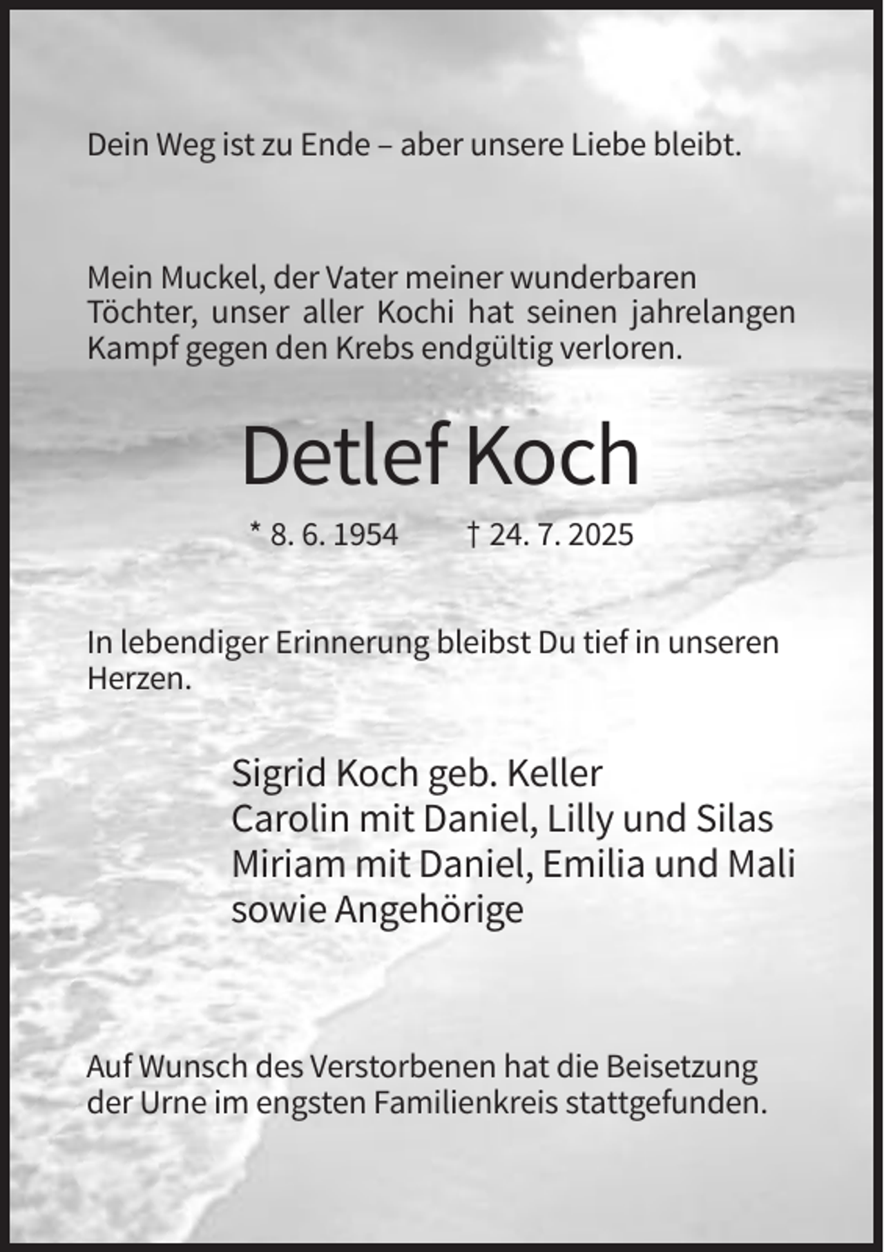 <p>Dein Weg ist zu Ende – aber unsere Liebe bleibt.</p><p>Mein Muckel, der Vater meiner wunderbaren<br />Töchter, unser aller Kochi hat seinen jahrelangen<br />Kampf gegen den Krebs endgültig verloren.</p><p>Detlef Koch<br />* 8. 6. 1954</p><p>† 24. 7. 2025</p><p>In lebendiger Erinnerung bleibst Du tief in unseren<br />Herzen.</p><p>Sigrid Koch geb. Keller<br />Carolin mit Daniel, Lilly und Silas<br />Miriam mit Daniel, Emilia und Mali<br />sowie Angehörige</p><p>Auf Wunsch des Verstorbenen hat die Beisetzung<br />der Urne im engsten Familienkreis stattgefunden.</p>