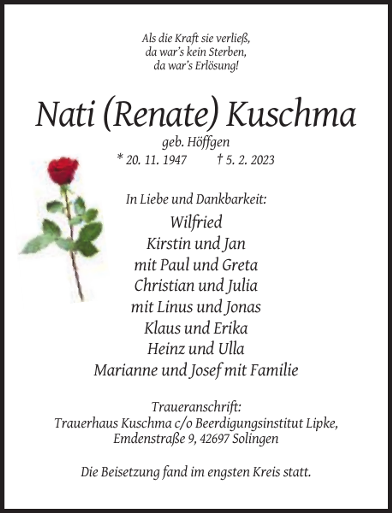 <p>Als die Kraft sie verließ,<br />da war’s kein Sterben,<br />da war’s Erlösung!</p><p>Nati (Renate) Kuschma<br />geb. Höffgen<br />* 20. 11. 1947<br />† 5. 2. 2023<br />In Liebe und Dankbarkeit:</p><p>Wilfried<br />Kirstin und Jan<br />mit Paul und Greta<br />Christian und Julia<br />mit Linus und Jonas<br />Klaus und Erika<br />Heinz und Ulla<br />Marianne und Josef mit Familie<br />Traueranschrift:<br />Trauerhaus Kuschma c/o Beerdigungsinstitut Lipke,<br />Emdenstraße 9, 42697 Solingen<br />Die Beisetzung fand im engsten Kreis statt.</p>