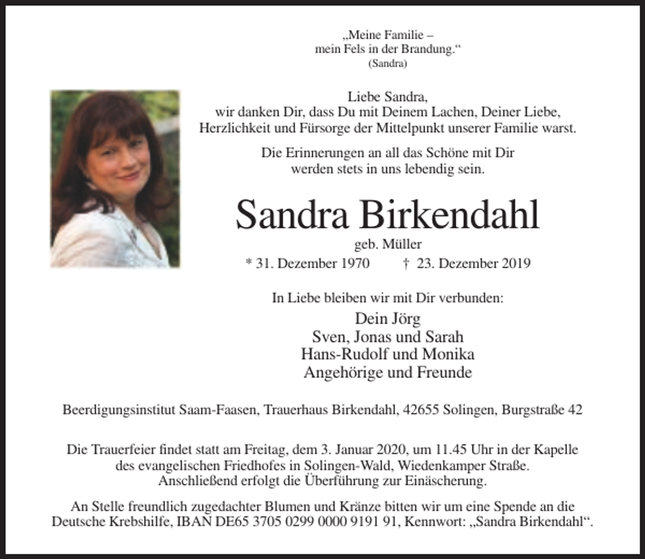 <p>„Meine Familie –<br />mein Fels in der Brandung.“<br />(Sandra)</p><p>Liebe Sandra,<br />wir danken Dir, dass Du mit Deinem Lachen, Deiner Liebe,<br />Herzlichkeit und Fürsorge der Mittelpunkt unserer Familie warst.<br />Die Erinnerungen an all das Schöne mit Dir<br />werden stets in uns lebendig sein.</p><p>Sandra Birkendahl<br />geb. Müller<br />* 31. Dezember 1970<br />† 23. Dezember 2019<br />In Liebe bleiben wir mit Dir verbunden:</p><p>Dein Jörg<br />Sven, Jonas und Sarah<br />Hans-Rudolf und Monika<br />Angehörige und Freunde<br />Beerdigungsinstitut Saam-Faasen, Trauerhaus Birkendahl, 42655 Solingen, Burgstraße 42<br />Die Trauerfeier findet statt am Freitag, dem 3. Januar 2020, um 11.45 Uhr in der Kapelle<br />des evangelischen Friedhofes in Solingen-Wald, Wiedenkamper Straße.<br />Anschließend erfolgt die Überführung zur Einäscherung.<br />An Stelle freundlich zugedachter Blumen und Kränze bitten wir um eine Spende an die<br />Deutsche Krebshilfe, IBAN DE65 3705 0299 0000 91, Kennwort: „Sandra Birkendahl“.</p>