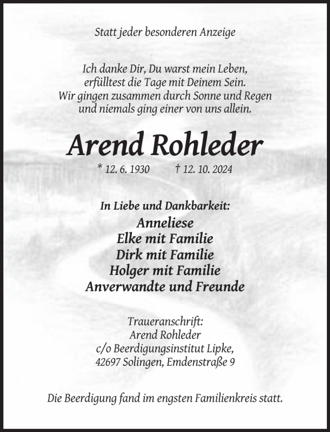 <p>Statt jeder besonderen Anzeige</p><p>Ich danke Dir, Du warst mein Leben,<br />erfülltest die Tage mit Deinem Sein.<br />Wir gingen zusammen durch Sonne und Regen<br />und niemals ging einer von uns allein.</p><p>Arend Rohleder<br />* 12. 6. 1930</p><p>† 12. 10. 2024</p><p>In Liebe und Dankbarkeit:</p><p>Anneliese<br />Elke mit Familie<br />Dirk mit Familie<br />Holger mit Familie<br />Anverwandte und Freunde<br />Traueranschrift:<br />Arend Rohleder<br />c/o Beerdigungsinstitut Lipke,<br />42697 Solingen, Emdenstraße 9</p><p>Die Beerdigung fand im engsten Familienkreis statt.</p>