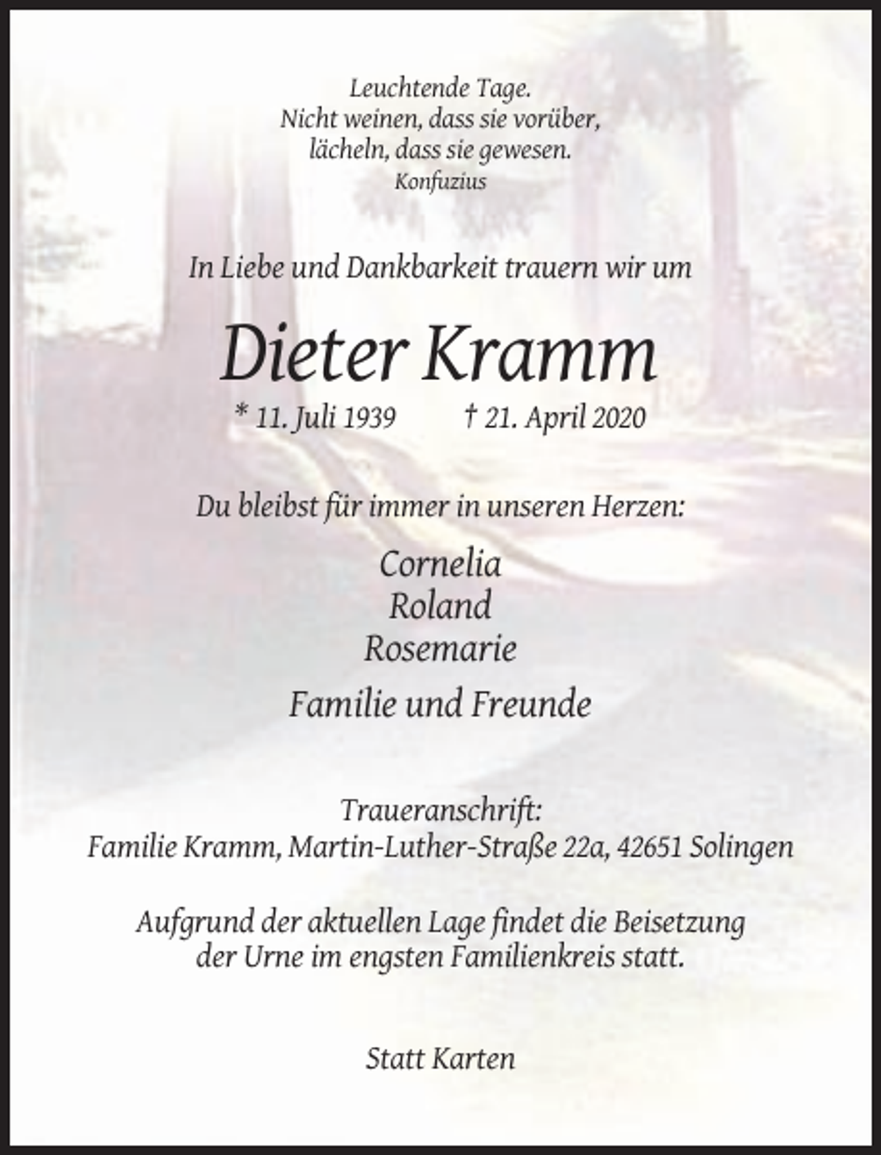 <p>Leuchtende Tage.<br />Nicht weinen, dass sie vorüber,<br />lächeln, dass sie gewesen.<br />Konfuzius</p><p>In Liebe und Dankbarkeit trauern wir um</p><p>Dieter Kramm<br />* 11. Juli 1939</p><p>† 21. April 2020</p><p>Du bleibst für immer in unseren Herzen:</p><p>Cornelia<br />Roland<br />Rosemarie<br />Familie und Freunde<br />Traueranschrift:<br />Familie Kramm, Martin-Luther-Straße 22a, 42651 Solingen<br />Aufgrund der aktuellen Lage findet die Beisetzung<br />der Urne im engsten Familienkreis statt.</p><p>Statt Karten</p>