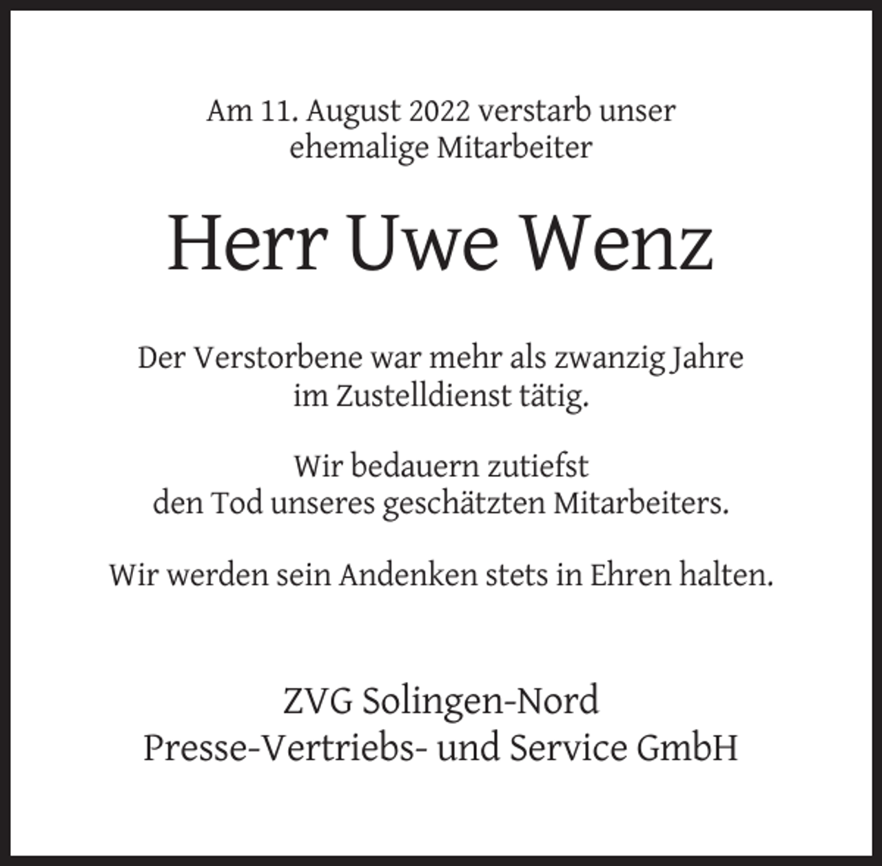 <p>Am 11. August 2022 verstarb unser<br />ehemalige Mitarbeiter</p><p>Herr Uwe Wenz<br />Der Verstorbene war mehr als zwanzig Jahre<br />im Zustelldienst tätig.<br />Wir bedauern zutiefst<br />den Tod unseres geschätzten Mitarbeiters.<br />Wir werden sein Andenken stets in Ehren halten.</p><p>ZVG Solingen-Nord<br />Presse-Vertriebs- und Service GmbH</p>