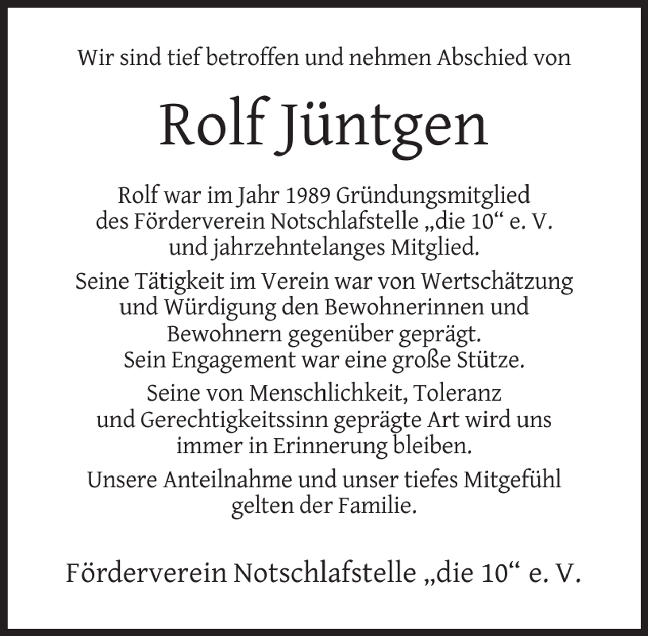 <p>Wir sind tief betroffen und nehmen Abschied von</p><p>Rolf Jüntgen<br />Rolf war im Jahr 1989 Gründungsmitglied<br />des Förderverein Notschlafstelle „die 10“ e. V.<br />und jahrzehntelanges Mitglied.<br />Seine Tätigkeit im Verein war von Wertschätzung<br />und Würdigung den Bewohnerinnen und<br />Bewohnern gegenüber geprägt.<br />Sein Engagement war eine große Stütze.<br />Seine von Menschlichkeit, Toleranz<br />und Gerechtigkeitssinn geprägte Art wird uns<br />immer in Erinnerung bleiben.<br />Unsere Anteilnahme und unser tiefes Mitgefühl<br />gelten der Familie.</p><p>Förderverein Notschlafstelle „die 10“ e. V.</p>
